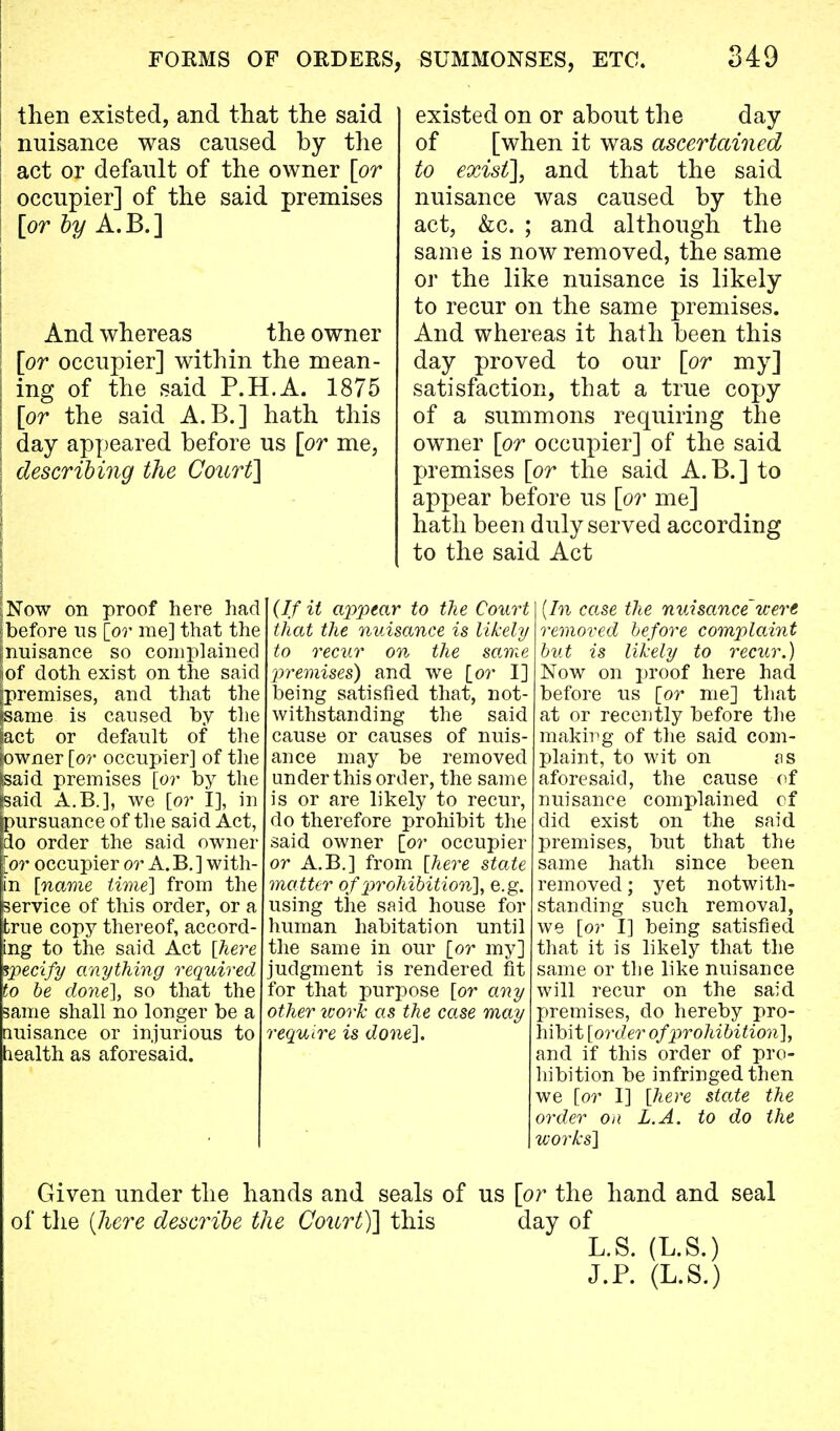 then existed, and that the said nuisance was caused by the act or default of the owner [or occupier] of the said premises [or by A.B.] And whereas the owner [or occupier] within the mean- ing of the said P.H.A. 1875 [or the said A. B.] hath this day appeared before us [or me, describing the Court] existed on or about the day of [when it was ascertained to exist], and that the said nuisance was caused by the act, &c. ; and although the same is now removed, the same or the like nuisance is likely to recur on the same premises. And whereas it hath been this day proved to our [or my] satisfaction, that a true copy of a summons requiring the owner [or occupier] of the said premises [or the said A.B.] to appear before us [or me] hath been duly served according to the said Act ;Now on proof here had before us [or me] that the ^nuisance so complained |of doth exist on the said [premises, and that the jsame is caused by the fact or default of the jowner [or occupier] of the feaid premises [or by the baid A.B.], we [or I], in pursuance of the said Act, do order the said owner or occupier or A. B.] with- in [name time] from the service of this order, or a true copy thereof, accord- ing to the said Act [here specify anything required to be done], so that the same shall no longer be a nuisance or injurious to health as aforesaid. (If it appear to the Court that the nuisance is likely to recur on the same premises) and we [or I] being satisfied that, not- withstanding the said cause or causes of nuis ance may be removed under this order, the same is or are likely to recur, do therefore prohibit the said owner [or occupier or A.B.] from [here state matter of prohibition}, e.g. using the said house for human habitation until the same in our [or my] judgment is rendered fit for that purpose [or any other work as the case may require is done]. (In case the nuisance were removed before complaint but is likely to recur.) Now on proof here had before us [or me] that at or recently before the making of the said com- plaint, to wit on ss aforesaid, the cause of nuisance complained of did exist on the said premises, but that the same hath since been removed; yet notwith- standing such removal, we [or I] being satisfied that it is likely that the same or the like nuisance will recur on the said premises, do hereby pro- hibit [order of prohibition], and if this order of pro- hibition be infringed then we [or I] [here state the order on L.A. to do the works] Given under the hands and seals of us [or the hand and seal of the (here describe the Cotirt)] this day of L.S. (L.S.) J.P. (L.S.)