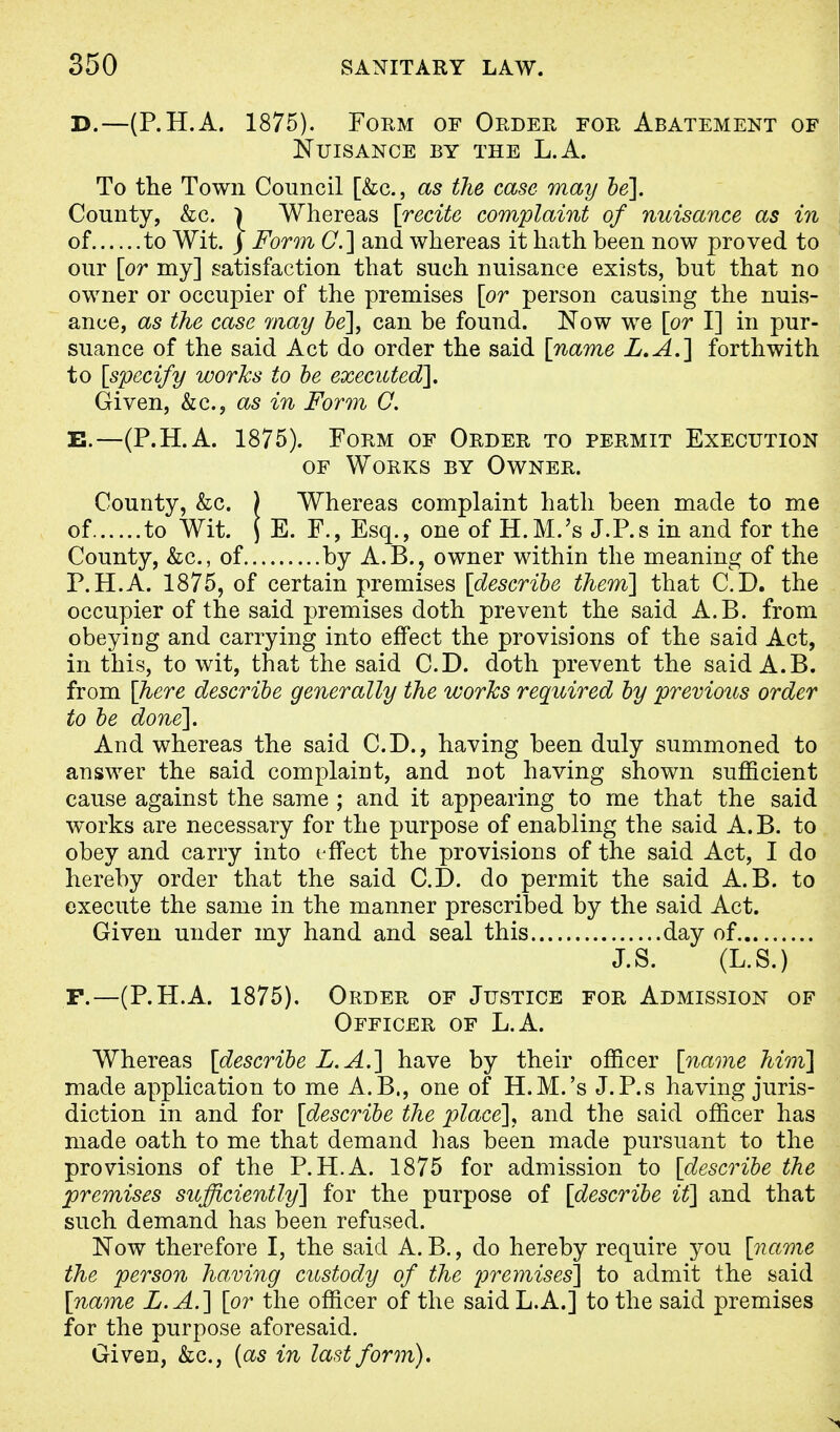 D.—(P.H.A. 1875). Form of Order for Abatement of Nuisance by the L.A. To the Town Council [&c, as the case may be]. County, &c. | Whereas [recite complaint of nuisance as in of to Wit. J Form C] and whereas it hath been now proved to our [or my] satisfaction that such nuisance exists, but that no owner or occupier of the premises [or person causing the nuis- ance, as the case may be], can be found. Now we [or I] in pur- suance of the said Act do order the said [name L.A.] forthwith to [specify works to be executed]. Given, &c, as in Form G. B.—(P.H.A. 1875). Form of Order to permit Execution of Works by Owner. County, &c. ) Whereas complaint hath been made to me of to Wit. J E. F., Esq., one of H.M.'s J.P.s in and for the County, &c, of by A.B., owner within the meaning of the P.H.A. 1875, of certain premises [describe them] that CD. the occupier of the said premises doth prevent the said A.B. from obeying and carrying into effect the provisions of the said Act, in this, to wit, that the said CD. doth prevent the said A.B. from [here describe generally the works required by previous order to be done]. And whereas the said CD., having been duly summoned to answer the said complaint, and not having shown sufficient cause against the same ; and it appearing to me that the said works are necessary for the purpose of enabling the said A.B. to obey and carry into effect the provisions of the said Act, I do hereby order that the said CD. do permit the said A.B. to execute the same in the manner prescribed by the said Act. Given under my hand and seal this day of J.S. (L.S.) F.—(P.H.A. 1875), Order of Justice for Admission of Officer of L.A. Whereas [describe L.A.] have by their officer [name him] made application to me A.B., one of H.M.'s J.P.s having juris- diction in and for [describe the place], and the said officer has made oath to me that demand has been made pursuant to the provisions of the P.H.A. 1875 for admission to [describe the premises sufficiently] for the purpose of [describe it] and that such demand has been refused. Now therefore I, the said A. B., do hereby require you [name the person having custody of the premises] to admit the said [name L.A.] [or the officer of the said L.A.] to the said premises for the purpose aforesaid. Given, &c, (as in last form).