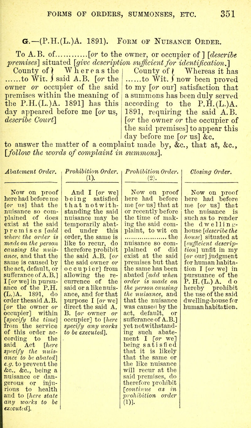 G.—(P.H.(L.)A. 1891). Form of Nuisance Order. To A.B. of [or to the owner, or occupier of] [describe premises] situated [give description sufficient for identification.'] County of \ Whereas it has to Wit. ) now been proved to my [or our] satisfaction that a summons has been duly served according to the P.H.(L.)A. 1891, requiring the said A.B. [or the owner or the occupier of the said premises] to appear this day before me [or us] &c. to answer the matter of a complaiut made by, &c, that at, &c, [follow the words of complaint in summons]. County of) Whereas the to Wit. i said A.B. [or the owner or occupier of the said premises within the meaning of the P.H.(L.)A. 1891] has this day appeared before me [or us, describe Court] Abatement Order. Now on proof here had before me [or us] that the nuisance so com- plained of does exist at the said premises [add where the order is made on the person causing the nuis- ance, and that the same is caused by the act, default, or sufferance of A.B.] I [or we] in pursu- ance of the P.H. (L.)A. 1891, do order thesaid A.B. [or the owner or occupier] within [specify the time] from the service of this order ac- cording to the said Act [here specify the nuis- ance to be abated] e.g. to prevent the &c. &c, being a nuisance or dan- gerous or inju- rious to health and to [here state \any works to be executed]. Prohibition Order* (1). And I [or we] being satisfied that notwith- standing the said nuisance may be temporarily abat- ed under this order, the same is like to recur, do therefore prohibit the said A.B. [or the said owner or occupier] from allowing the re- currence of the said or a like nuis- ance, and for that purpose I [or we] direct the said A. B. [or owner or occupier] to [here specify any works to be executed]. Prohibition Order. (2). Closing Order. Now on proof here had before me [or us] that at or recently before the time of mak- ing the said com- plaint, to wit on the nuisance so com- plained of did exist at the said premises but that the same has been abated [add when order is made on the person causing the nuisance, and that the nuisance was caused by the act, default, or sufferance of A.B.] yet notwithstand- ing such abate- ment I [or we] being satisfied that it is likely that the same or the like nuisance will recur at the said premises, do therefore prohibit [continue as in prohibition order (1)]. Now on proof here had before me [or us] that the nuisance is such as to render the dwelling- house [describe the house] situated at [sufficient descrip- tion] unfit in my [or our] judgment for human habita- tion I [or we] in pursuance of the P. H. (L.) A. d o hereby prohibit the use of the said dwelling-house for human habitation,