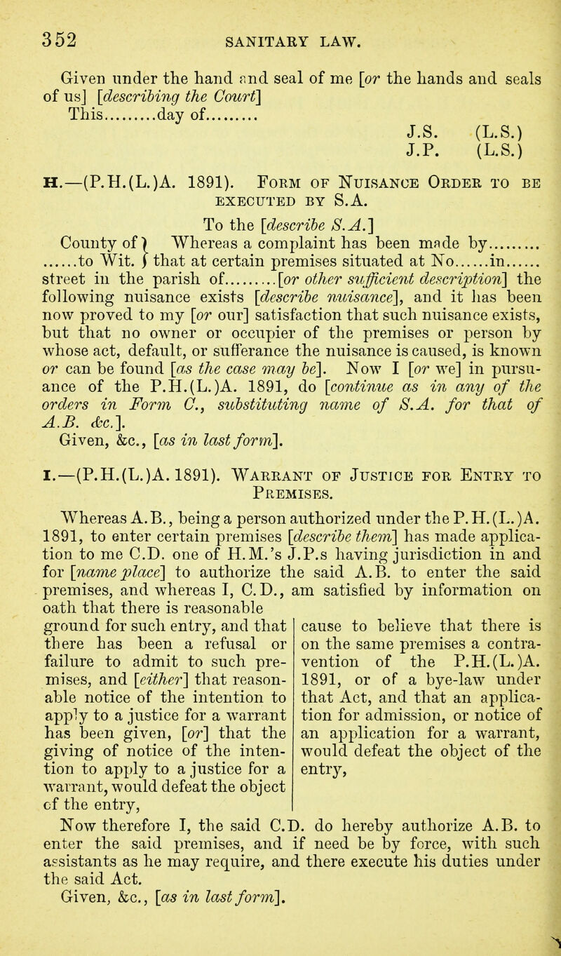 Given under the hand and seal of me [or the hands and seals of us J [describing the Court] This day of J.S. (L.S.) J.P. (L.S.) H. —(P.H.(L.)A. 1891). Form of Nuisance Order to be EXECUTED BY S.A. To the [describe S.A.] County of) Whereas a complaint has been made by to Wit. ) that at certain premises situated at No in street in the parish of [or other sufficient description] the following nuisance exists [describe nuisance], and it lias been now proved to my [or our] satisfaction that such nuisance exists, but that no owner or occupier of the premises or person by whose act, default, or sufferance the nuisance is caused, is known or can be found [as the case may be]. Now I [or we] in pursu- ance of the P.H.(L.)A. 1891, do [continue as in any of the orders in Form C, substituting name of S.A. for that of A.B. &c.\ Given, &c, [as in last form], I. —(P.H.(L.)A. 1891). Warrant of Justice for Entry to Premises. Whereas A. B., being a person authorized under the P. H. (L. )A. 1891, to enter certain premises [describe them] has made applica- tion to me CD. one of H.M.'s J.P.s having jurisdiction in and for [name place] to authorize the said A.B. to enter the said premises, and whereas I, CD., am satisfied by information on oath that there is reasonable ground for such entry, and that there has been a refusal or failure to admit to such pre- mises, and [either] that reason- able notice of the intention to apply to a justice for a warrant has been given, [or] that the giving of notice of the inten- tion to apply to a justice for a warrant, would defeat the object cf the entry, Now therefore I, the said CD. do hereby authorize A.B. to enter the said premises, and if need be by force, with such assistants as he may require, and there execute his duties under the said Act. Given, &c, [as in last form]. cause to believe that there is on the same premises a contra- vention of the P.H.(L.)A. 1891, or of a bye-law under that Act, and that an applica- tion for admission, or notice of an application for a warrant, would defeat the object of the entry,