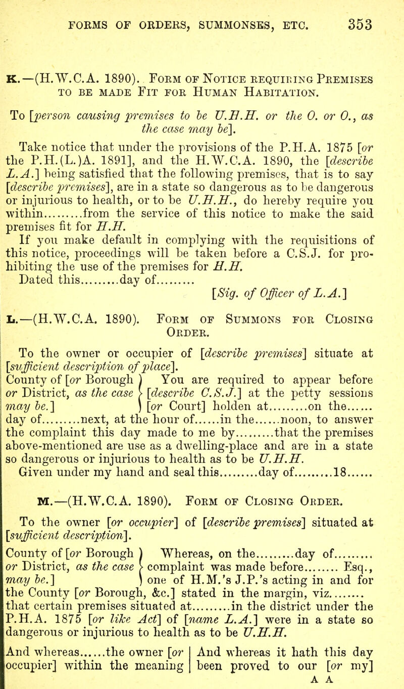 K.—(H.W.C.A. 1890). Form of Notice requiring Premises TO BE MADE FlT FOR HUMAN HABITATION. To [person causing premises to be U.B.H. or the 0. or 0.} as the case may be]. Take notice that under the provisions of the P.H.A. 1875 [or the P.H.(L.)A. 1891], and the H.W.C.A. 1890, the [describe Z.A.] being satisfied that the following premises, that is to say [describe premises'], are in a state so dangerous as to be dangerous or injurious to health, or to be U.H.H., do hereby require you within from the service of this notice to make the said premises fit for H.H. If you make default in complying with the requisitions of this notice, proceedings will be taken before a C.S.J, for pro- hibiting the use of the premises for H.H. Dated this day of [Sig. of Officer of L. A.] L.—(H.W.C.A. 1890). Form of Summons for Closing Order. To the owner or occupier of [describe premises] situate at [sufficient description of place]. County of [or Borough ) You are required to appear before or District, as the case > [describe C.S.J.] at the petty sessions may be.] ) [or Court] holden at on the day of next, at the hour of in the noon, to answer the complaint this day made to me by that the premises above-mentioned are use as a dwelling-place and are in a state so dangerous or injurious to health as to be U.H.H. Given under my hand and seal this day of 18 M.—(H.W.C.A. 1890). Form of Closing Order. To the owner [or occupier] of [describe premises] situated at [sufficient description]. County of [or Borough ) Whereas, on the day of or District, as the case > complaint was made before Esq., may be.] ) one of H.M.'s J.P.'s acting in and for the County [or Borough, &c] stated in the margin, viz that certain premises situated at in the district under the P.H.A. 1875 [or like Act] of [name L.A.] were in a state so dangerous or injurious to health as to be U.H.H. And whereas the owner [or I And whereas it hath this day occupier] within the meaning | been proved to our [or my] A A