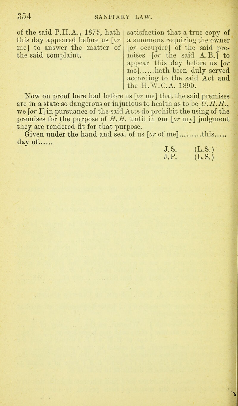 of the said P.H.A., 1875, hath | satisfaction that a true copy of this day appeared before us [or ; a summons requiring the owner me] to answer the matter of [or occupier] of the said pre- the said complaint. mises [or the said A.B.] to appear this day before us [or me] hath been duly served according to the said Act and the H.W.C.A. 1890. Now on proof here had before us [or me] that the said premises are in a state so dangerous or injurious to health as to be U.H.H., we [or I] in pursuance of the said Acts do prohibit the using of the premises for the purpose of H.H. until in our [or my] judgment they are rendered fit for that purpose. Given under the hand and seal of us [or of me] this day of J.S. (L.S.) J. P. (L.S.)