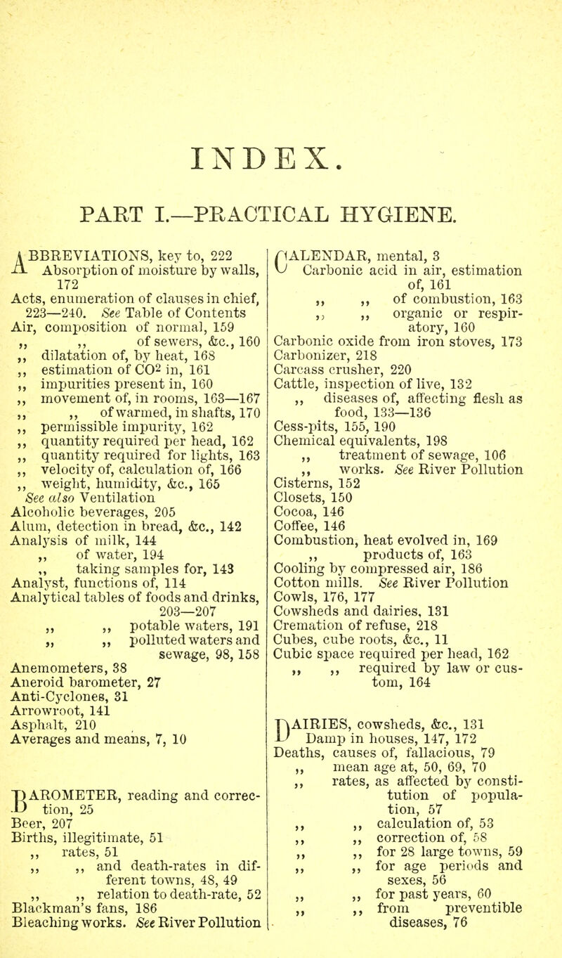 INDEX. PART I.—PRACTICAL HYGIENE. A BBREVIATIONS, key to, 222 Absorption of moisture by walls, 172 Acts, enumeration of clauses in chief, 223—240. See Table of Contents Air, composition of normal, 159 ,, ,, of sewers, &c, 160 ,, dilatation of, by heat, 168 ,, estimation of CO2 in, 161 impurities present in, 160 ,, movement of, in rooms, 163—167 ,, of warmed, in shafts, 170 ,, permissible impurity, 162 quantity required per head, 162 ,, quantity required for lights, 163 ,, velocity of, calculation of, 166 ,, weight, humidity, &c, 165 See also Ventilation Alcoholic beverages, 205 Alum, detection in bread, &c, 142 Analysis of milk, 144 ,, of water, 194 taking samples for, 143 Analyst, functions of, 114 Analytical tables of foods and drinks, 203—207 ,, ,, potable waters, 191 „ ,, polluted waters and sewage, 98,158 Anemometers, 38 Aneroid barometer, 27 Anti-Cyclones, 31 Arrowroot, 141 Asphalt, 210 Averages and means, 7, 10 BAROMETER, reading and correc- tion, 25 Beer, 207 Births, illegitimate, 51 ,, rates, 51 ,, ,, and death-rates in dif- ferent towns, 48, 49 ,, ,, relation to death-rate, 52 Blackman's fans, 186 Bleaching works. See River Pollution CALENDAR, mental, 3 Carbonic acid in air, estimation of, 161 ,, ,, of combustion, 163 ,; ,, organic or respir- atory, 160 Carbonic oxide from iron stoves, 173 Carbonizer, 218 Carcass crusher, 220 Cattle, inspection of live, 132 ,, diseases of, affecting flesh as food, 133—136 Cess-pits, 155, 190 Chemical equivalents, 198 ,, treatment of sewage, 106 ,, works. See River Pollution Cisterns, 152 Closets, 150 Cocoa, 146 Coffee, 146 Combustion, heat evolved in, 169 ,, products of, 163 Cooling by compressed air, 186 Cotton mills. See River Pollution Cowls, 176, 177 Cowsheds and dairies, 131 Cremation of refuse, 218 Cubes, cube roots, <fec, 11 Cubic space required per head, 162 ,, ,, required by law or cus- tom, 164 DAIRIES, cowsheds, &c, 131 Damp in houses, 147, 172 Deaths, causes of, fallacious, 79 ,, mean age at, 50, 69, 70 ,, rates, as affected by consti- tution of popula- tion, 57 ,, ,, calculation of, 53 ,, ,, correction of, 58 ,, for 28 large towns, 59 ,, ,, for age periods and sexes, 56 ,, ,, for past years, 60 ,, ,, from preventible diseases, 76