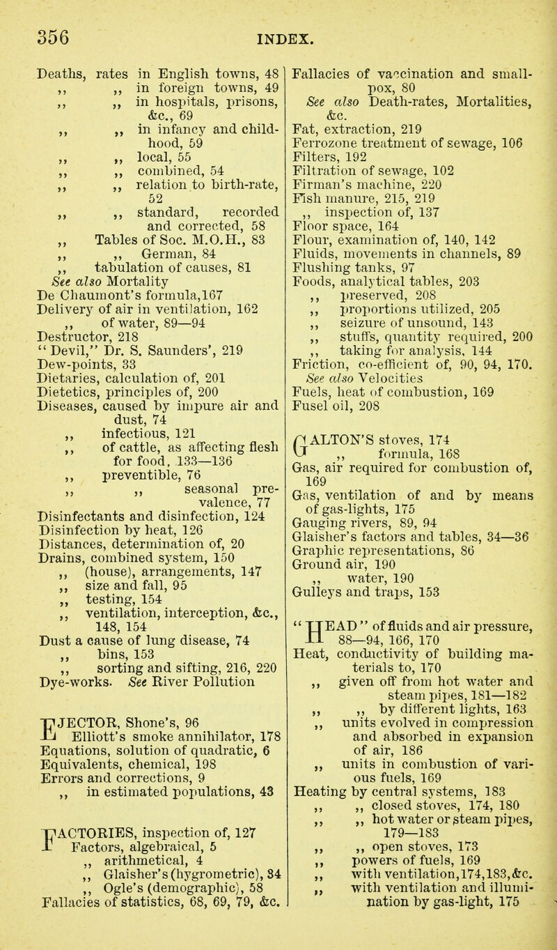 Deaths, rates in English towns, 48 ,, in foreign towns, 49 ,, j, in hospitals, prisons, &c, 69 ,, in infancy and child- hood, 59 ,, local, 55 ,, combined, 54 relation to birth-rate, 52 ,, standard, recorded and corrected, 58 „ Tables of Soc. M.O.H., 83 ,, ,, German, 84 ,, tabulation of causes, 81 See also Mortality De Chaumont's formula,167 Delivery of air in ventilation, 162 of water, 89—94 Destructor, 218 Devil, Dr. S. Saunders', 219 Dew-points, 33 Dietaries, calculation of, 201 Dietetics, principles of, 200 Diseases, caused by impure air and dust, 74 ,, infectious, 121 ,, of cattle, as affecting flesh for food, 133—136 ,, preventible, 76 ,, seasonal pre- valence, 77 Disinfectants and disinfection, 124 Disinfection by heat, 126 Distances, determination of, 20 Drains, combined system, 150 ,, (house), arrangements, 147 ,, size and fall, 95 testing, 154 ,, ventilation, interception, <fec, 148, 154 Dust a cause of lung disease, 74 bins, 153 ,, sorting and sifting, 216, 220 Dye-works. See River Pollution EJECTOR, Shone's, 96 Elliott's smoke annihilator, 178 Equations, solution of quadratic, 6 Equivalents, chemical, 198 Errors and corrections, 9 ,, in estimated populations, 43 EACTORIES, inspection of, 127 Factors, algebraical, 5 ,, arithmetical, 4 ,, Glaisher's(hygrometric), 34 ,, Ogle's (demographic), 58 Fallacies of statistics, 68, 69, 79, &c. Fallacies of vaccination and small- pox, 80 See also Death-rates, Mortalities, &c. Fat, extraction, 219 Ferrozone treatment of sewage, 106 Filters, 192 Filtration of sewage, 102 Firman's machine, 220 Fish manure, 215, 219 ,, inspection of, 137 Floor space, 164 Flour, examination of, 140, 142 Fluids, movements in channels, 89 Flushing tanks, 97 Foods, analytical tables, 203 ,, preserved, 208 ,, proportions utilized, 205 ,, seizure of unsound, 143 ,, stuffs, quantity required, 200 ,, taking for analysis, 144 Friction, co-efficient of, 90, 94, 170. See also Velocities Fuels, heat of combustion, 169 Fusel oil, 208 GALTON'S stoves, 174 formula, 168 Gas, air required for combustion of, 169 Gas, ventilation of and by means of gas-lights, 175 Gauging rivers, 89, 94 Glaisher's factors and tables, 34—36 Graphic representations, 86 Ground air, 190 ,, water, 190 Gulleys and traps, 153  TTEAD  of fluids and air pressure, II 88—94, 166, 170 Heat, conductivity of building ma- terials to, 170 ,, given off from hot water and steam pipes, 181—182 „ ,, by different lights, 163 ,, units evolved in compression and absorbed in expansion of air, 186 units in combustion of vari- ous fuels, 169 Heating by central systems, 183 ,, ,, closed stoves, 174, 180 ,, ,, hot water or steam pipes, 179—1S3 ,, ,, open stoves, 173 ,, powers of fuels, 169 ,, with ventilation,174,183,&c. with ventilation and illumi- nation by gas-light, 175