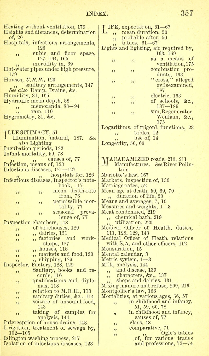 Heating without ventilation, 179 Heights and distances, determination of, 20 Hospitals, infectious arrangements, 126 cubic and floor space, 127, 164, 165 ,, mortality in, 69 Hot-water pipes under high pressure, 179 Houses, U.H.H., 120 ,, sanitary arrangements, 147 See also Damp, Drains, <fec. Humidity, 31, 165 Hydraulic mean depth, 88 memoranda, 88—94 ram, 110 Hygrometry, 31, &c. ILLEGITIMACY, 51 J- Illumination, natural, 187. See also Lighting Incubation periods, 122 Infant mortality, 59, 78 ,, ,, causes of, 77 Infection, means of, 123 Infectious diseases, 121—127 ,, ,, hospitals for, 126 Infectious diseases, Inspector's note- book, 117 ,, mean death-rate from, 76 ,, permissible mor- tality, 77 ,, seasonal preva- lence of, 77 Inspection chambers, 148 of bakehouses, 129 ,, ,, dairies, 131 ,, factories and work- shops, 127 houses, 118 ,, markets and food, 130 ,, ,, shipping, 129 Inspector, Factory, 128, 129 ,, Sanitary, books and re- cords, 116 „ qualifications and diplo- mas, 118 ,, relation to M.O.H., 113 ,, sanitary duties, &c, 114 ,, seizure of unsound food, 143 taking of samples for analysis, 144 Interception of house drains, 148 Irrigation, treatment of sewage by, 102—105 Islington washing process, 217 Isolation of infectious diseases, 123 LIFE, expectation, 61—67 ,, mean duration, 50 ,, probable after, 50 „ tables, 61—67 Lights and lighting, air required by, 163, 169 . as a means of ventilation, 175 ,, ,, combustion pro- ducts, 163 ,, „ cross, alleged evilsexamined, 187 ,, ,, electric, 163 ,, ,, of schools, &c, 187—189 ,, ,, sun, Regenerator Wenham, &c, 175 Logarithms, of trigonl. functions, 23 tables, 12 ,, use of, 14 Longevity, 50, 60 MACADAMIZED roads, 210, 211 Manufactures. See River Pollu- tion Mariotte's law, 167 Markets, inspection of, 130 Marriage-rates, 52 Mean age at death, 50, 69, 70 ,, duration of life, 50 Means and averages, 7, 10 Measures and weights, 1—3 Meat condemned, 219 ,, chemical bath, 219 ,, utilization, 220 Medical Officer of Health, duties, 111, 128, 129, 143 Medical Officer of Heath, relations with S.A. and other officers, 112 Mensuration, 15 Mental calendar, 3 Metric system, 1—3 Milk, analysis, 144 ,, and disease, 139 ,, characters, &c, 137 ,, shops and dairies, 131 Mixing manure and refuse, 209, 216 Montgolfier's law, 166 Mortalities, at various ages, 56, 57 ,, in childhood and infancy, 51, 59, 60, 78 „ in childhood and infancy, causes of, 77 ,, class, 48 ,, comparative, 71 ,, ,, Ogle's tables of, for various trades and professions, 72—74
