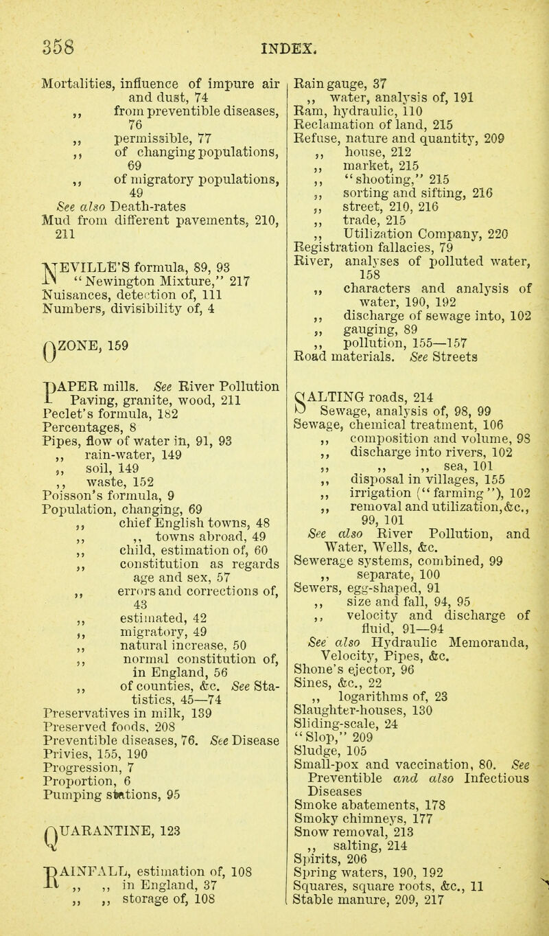Mortalities, influence of impure air and dust, 74 ,, from preventible diseases, 76 permissible, 77 of changing populations, 69 of migratory populations, 49 See also Death-rates Mud from different pavements, 210, 211 NEVILLE'S formula, 89, 93 Newington Mixture, 217 Nuisances, detection of, 111 Numbers, divisibility of, 4 .ZONE, 159 PAPER mills. See River Pollution Paving, granite, wood, 211 Peclet's formula, 182 Percentages, 8 Pipes, flow of water in, 91, 93 ,, rain-water, 149 „ soil, 149 ,, waste, 152 Poisson's formula, 9 Population, changing, 69 chief English towns, 48 ,, ,, towns abroad, 49 ,, child, estimation of, 60 ,, constitution as regards age and sex, 57 ,, errors and corrections of, 43 ,, estimated, 42 migratory, 49 ,, natural increase, 50 ,, normal constitution of, in England, 56 ,, of counties, &c. See Sta- tistics, 45—74 Preservatives in milk, 139 Preserved foods, 208 Preventible diseases, 76. See Disease Privies, 155, 190 Progression, 7 Proportion, 6 Pumping stfttions, 95 QUARANTINE, 123 EAINFALL, estimation of, 108 ,, ,, in England, 37 j, ,, storage of, 108 Rain gauge, 37 ,, water, analysis of, 191 Ram, hydraulic, 110 Reclamation of land, 215 Refuse, nature and quantity, 209 ,, house, 212 ,, market, 215 ,, shooting, 215 sorting and sifting, 216 „ street, 210, 216 ,, trade, 215 ,, Utilization Company, 220 Registration fallacies, 79 River, analyses of polluted water, 158 ,, characters and analysis of water, 190, 192 ,, discharge of sewage into, 102 „ gauging, 89 ,, pollution, 155—157 Road materials. See Streets OALTING roads, 214 ^ Sewage, analysis of, 98, 99 Sewage, chemical treatment, 106 ,, composition and volume, 98 ,, discharge into rivers, 102 ,, ,, ,, sea, 101 disposal in villages, 155 ,, irrigation (farming), 102 ,, removal and utilization, &c., 99, 101 See also River Pollution, and Water, Wells, &c. Sewerage systems, combined, 99 ,, separate, 100 Sewers, egg-shaped, 91 ,, size and fall, 94, 95 ,, velocity and discharge of fluid, 91—94 See also Hydraulic Memoranda, Velocity, Pipes, &c. Shone's ejector, 96 Sines, &c, 22 ,, logarithms of, 23 Slaughter-houses, 130 Sliding-scale, 24 Slop, 209 Sludge, 105 Small-pox and vaccination, 80. See Preventible and also Infectious Diseases Smoke abatements, 178 Smoky chimneys, 177 Snow removal, 213 ,, salting, 214 Spirits, 206 Spring waters, 190, 192 Squares, square roots, &c, 11 ^ Stable manure, 209, 217