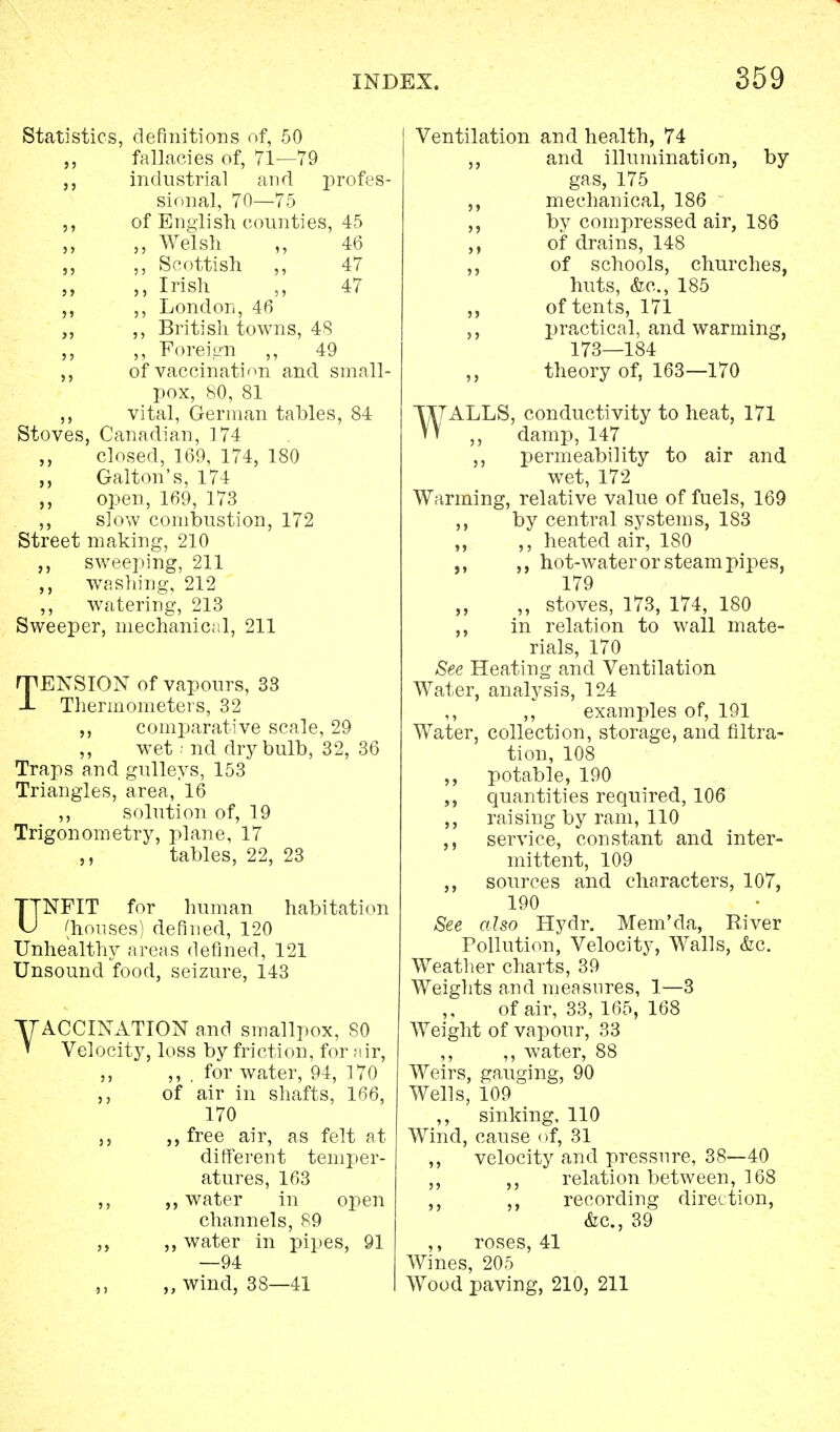Statistics, definitions of, 50 fallacies of, 71—79 industrial and profes- sional, 70—75 of English counties, 45 ,, Welsh ,, 46 ,, Scottish „ 47 ,, Irish ,, 47 ,, London, 40 ,, British towns, 48 ,, Foreign ,, 49 of vaccination and small- pox, 80, 81 vital, German tables, 84 Stoves, Canadian, 174 closed, 169, 174, 180 Galton's, 174 ,, open, 169, 173 ,, slow combustion, 172 Street making, 210 ,, sweeping, 211 ,, washing, 212 ,, watering, 213 Sweeper, mechanical, 211 TENSION of vapours, 33 Thermometers, 32 comparative scale, 29 ,, wet; nd dry bulb, 32, 36 Traps and gulleys, 153 Triangles, area, 16 ,, solution of, 19 Trigonometry, plane, 17 tables, 22, 23 UNFIT for human habitation (houses) defined, 120 Unhealthy areas defined, 121 Unsound food, seizure, 143 y ACCINATION and smallpox, 80 ' Velocity, loss by friction, for air, ,, ,, , for water, 94, 170 ,, of air in shafts, 166, 170 free air, as felt at different temper- atures, 163 ,, water in open channels, 89 ,, ,, water in pipes, 91 —94 ,, ,, wind, 38—41 Ventilation and health, 74 ,, and illumination, by gas, 175 ,, mechanical, 186 - by compressed air, 186 ,, of drains, 148 ,, of schools, churches, huts, &c, 185 of tents, 171 ,, practical, and warming, 173—184 ,, theory of, 163—170 WALLS, conductivity to heat, 171 ,, damp, 147 ,, permeability to air and wet, 172 Warming, relative value of fuels, 169 ,, by central systems, 183 ,, ,, heated air, 180 ,, hot-water or steam pipes, 179 „ stoves, 173, 174, 180 ,, in relation to wall mate- rials, 170 See Heating and Ventilation Water, analysis, 124 ,, ,, examples of, 191 Water, collection, storage, and filtra- tion, 108 ,, potable, 190 ,, quantities required, 106 ,, raising by ram, 110 ,, service, constant and inter- mittent, 109 ,, sources and characters, 107, 190 See also Hydr. Mem'da, River Pollution, Velocity, Walls, &c. Weather charts, 39 Weights and measures, 1—3 of air, 33, 165, 168 Weight of vapour, 33 ,, ,, water, 88 Weirs, gauging, 90 Wells, 109 ,, sinking, 110 Wind, cause of, 31 ,, velocity and pressure, 38—40 ,, ,, relation between, 168 ,, ,, recording direction, &c, 39 ,, roses, 41 Wines, 205 Wood paving, 210, 211