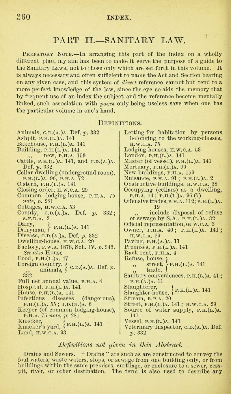 PART II.—SANITARY LAW. Prefatory Note.—In arranging this part of the index on a wholly different plan, my aim has been to make it serve the purpose of a guide to the Sanitary Laws, not to those only which are set forth in this volume. It is always necessary and often sufficient to name the Act and Section bearing on any given case, and this system of direct reference cannot but tend to a more perfect knowledge of the law, since the eye so aids the memory that by frequent use of an index the subject and the reference become mentally linked, such association with pages only being useless save when one has the particular volume in one's hand. Definitions. Animals, c.d.(a.)a. Def. p. 332 Ashpit, p.h.(l.)a. 141 Bakehouse, p.h.(l.)a. 141 Building, p.h.(l.)a. 141 ,, new, p.h.a. 159 Cattle, p.h.(l.)a. 141, and c.d.(a.)a. Def. p. 332 Cellar dwelling (underground room), p.h.(l.)a. 96, p.h.a. 72 Cistern, p.h.(l.)a. 141 Closing order, h.w.c.a. 29 Common lodging-house, p.h.a. 75 note, p. 281 Cottages, h.w.c.a. 53 County, c.d.(a.)a. Def. p. 332 ; s.f.d.a. 2 Salman, } Disease, c.d.(a.)a. Def. p. 332 Dwelling-house, h.w.c.a. 29 Factory, f.w.a. 1878, Sch. IV. p. 343. See also House Food, p.h.(l.)a. 47 FOr,dgn animals,' { c-d-(a-)a- Def. p. 332 Full net annual value, p.h.a. 4 Hospital, p.h.(l.)a. 141 House, p.h.(l.)a. 141 Infectious diseases (dangerous), p.h.(l.)a. 55 ; i.d.(n.)a. 6 Keeper (of common lodging-house), p.h.a. 75 note, p. 281 Knacker, I /_. s,, . n Knacker's yard, ip-H'(L-)A- 141 Land, h.w.c.a. 93 Letting for habitation by persons belonging to the working-classes, h.w.c.a. 75 Lodging-houses, h.w.c.a. 53 London, p.h.(l.)a. 141 Master (of vessel), p.h.(l.)a. 141 Mortuary, p.h.(l.)a. 90 New buildings, p.h.a. 159 Nuisance, p.h.a. 91; p.h.(l.)a. 2 Obstructive buildings, h.w.c.a. 38 Occupying (cellars) as a dwelling, p.h.a. 74; p.h.(l.)a. 96(7) Offensive trades,p.h.a. 112; p.h.(l.)a, 19 ,, include disposal of refuse or sewage by S.A., p.h.(l.)a. 32 Official representation, «h.w.c.a. 3 Owner, p.h.a. 40; p.h.(l.)a. 141; h.w.c.a. 29 Paving, p.h.(a.)a. 11 Premises, p.h.(l.)a. 141 Rack rent, p.h.a. 4 Refuse, house, | ,, street, >-p.h.(l.)a. 141 ,, trade, ) Sanitary conveniences, p.h.(l.)a. 41; p.h.(a.)a. 11 Slaughterer, {■n„/.r\t -ia-i Slaughter-house, | p-h-(l-)a- 141 Stream, r.p.a. 20 Street, p.h.(l.)a. 141; h.w.c.a. 29 Source of water supply, p.h.(l.)a. 141 Vessel, p.h.(l.)a. 141 Veterinary Inspector, c.d.(a.)a. Def. p. 332 Definitions not given in this Abstract. Drains and Sewers. Drains are such as are constructed to convey the foul waters, waste waters, slops, or sewage from one building only, or from buildings within the same premises, curtilage, or enclosure to a sewer, cess- pit, river, or other destination. The term is also used to describe any