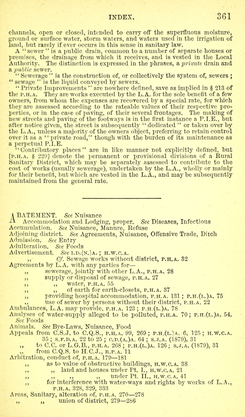 channels, open or closed, intended to carry off the superfluous moisture, ground or surface water, storm waters, and waters used in the irrigation of land, but rarely if ever occurs in this sense in sanitary law. A  sewer  is a public drain, common to a number of separate houses or premises, the drainage from which it receives, and is vested in the Local Authority. The distinction is expressed in the phrases, a, private drain and a public sewer.  Sewerage  is the construction of, or collectively the system of, sewers ;  sewage  is the liquid conveyed by sewers.  Private Improvements  are nowhere denned, save as implied in § 213 of the p.h.a. They are works executed by the L.A. for the sole benefit of a few owners, from whom the expenses are recovered by a special rate, for which they are assessed according to the rateable values of their respective pro- perties, or in the case of paving, of their several frontages. The making of new streets and paving of the footways is in the first instance a P.I.E., but after notice given, the street is subsequently dedicated  or taken over by the L.A., unless a majority of the owners object, preferring to retain control over it as a  private road, though with the burden of its maintenance as a perpetual P.I.E. Contributory places are in like manner not explicitly defined, but [p.h.a. § 229] denote the permanent or provisional divisions of a Rural Sanitary District, which may be separately assessed to contribute to the cost of works (usually sewerage), undertaken by the L.A., wholly or mainly for their benefit, but which are vested in the L.A., and may be subsequently maintained from the general rate. A BATEMENT. See Nuisance ■ii. Accommodation and Lodging, proper. See Diseases, Infectious Accumulation. See Nuisance, Manure, Refuse Adjoining district. See Agreements, Nuisance, Offensive Trade, Ditch Admission. See Entry Adulteration. See Foods Advertisement. See i.d.(n.)a. ; h.w.c.a. ,, Cf. Sewage works without district, p.h.a. 32 Agreements by L.A. with any parties for— ,, sewerage, jointly with other L.A., p.h.a. 28 ,, supply or disposal of sewage, p.h.a. 27 ,, ,, water, p.h.a. 55 ,, of earth for earth-closets, p.h.a. 37 ,, providing hospital accommodation, p.h.a. 131; p.h.(l.)a. 75 ,, use of sewer by persons without their district, p.h.a. 22 Ambulances, L.A. may provide, p.h.a. 123 ; p.h.(l.)a. 78 Analyses of water-supply alleged to be polluted, p.h.a. 70; p.h.(l.)a. 54. See Foods Animals. See Bye-Laws, Nuisance, Food Appeals from C.S.J, to C.Q.S., p.h.a. 99, 269; p.h.(l.)a. 6, 125; h.w.c.a. 35 ; s.f.d.a. 22 to 25 ; c.d.(a.)a. 64 ; s.j.a. (1879), 31 ,, to C.C. or L.G.B., p.h.a. 268 ; p.h.(l.)a. 126 ; s.j.a. (1879), 31 from C.Q.S. to H.C.J., r.p.a. 11 Arbitration, conduct of, p.h.a. 179—181 ,, as to value of obstructive buildings, h.w.c.a. 38 ,, ,, land and houses under Pt. I., h.w.c.a. 21 ,, ,, ,, ,, under Pt. II., h.w.c.a. 41 for interference with water-ways and rights by works of L.A., p.h.a. 328, 329, 333 Areas, Sanitary, alteration of, p.h.a. 270—278 ,, ,, union of district, 279—2S6