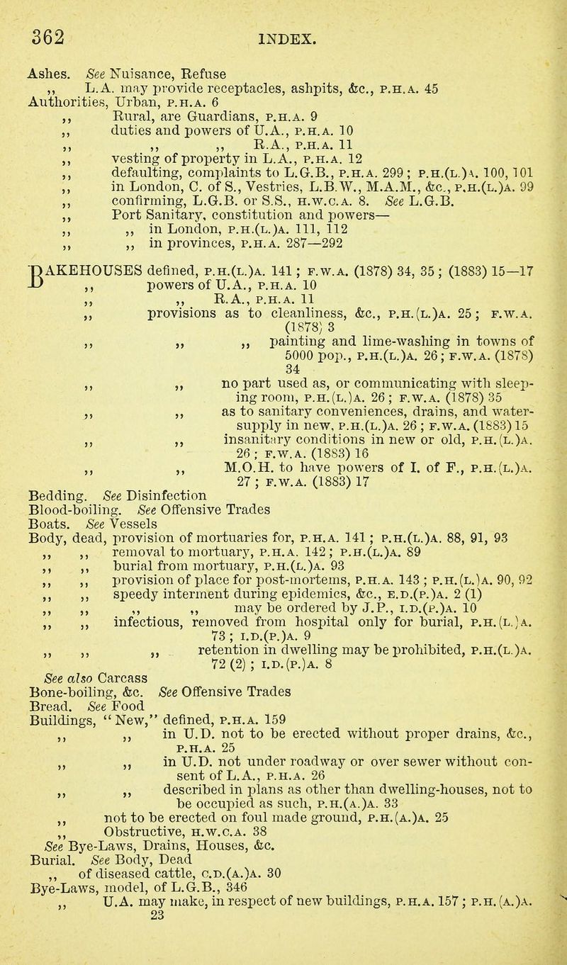 Ashes. See Nuisance, Refuse ,, L.A. may provide receptacles, ashpits, &c, p.h.a. 45 Authorities, Urban, p.h.a. 6 Rural, are Guardians, p.h.a. 9 duties and powers of U.A., p.h.a. 10 R.A., p.h.a. 11 vesting of property in L.A., p.h.a. 12 defaulting, complaints to L.G.B., p.h.a. 299; p.h.(l.)a. 100,101 in London, C. of S., Vestries, L.B.W., M.A.M., &c, p.h.(l.)a. 99 confirming, L.G.B. or S.S., h.w.c.a. 8. See L.G.B. Port Sanitary, constitution and powers— ,, in London, p.h.(l.)a. Ill, 112 in provinces, p.h.a. 287—292 BAKEHOUSES defined, p.h.(l.)a. 141; f.w.a. (1878) 34, 35 ; (1883) 15—17 powers of U.A., p.h.a. 10 ,, R.A., p.h.a. 11 ,, provisions as to cleanliness, &c, p.h. (l.)a. 25; f.w.a. (1878) 3 ,, „ painting and lime-washing in towns of 5000 pop., p.h.(l.)a. 26; f.w.a. (1878) 34 „ no part used as, or communicating with sleep- ing room, p.h.(l.)a. 26; f.w.a. (1878) 35 ?, as to sanitary conveniences, drains, and water- supply in new, p.h.(l.)a. 26 ; f.w.a. (1883) 15 „ insanitary conditions in new or old, p.h. (l.)a. 26 ; f.w.a. (18S3) 16 M.O.H. to have powers of I. of F., p.h.(l.)a. 27 ; f.w.a. (1883) 17 Bedding. See Disinfection Blood-boiling. See Offensive Trades Boats. See Vessels Body, dead, provision of mortuaries for, p.h.a. 141; p.h.(l.)a. 88, 91, 93 removal to mortuary, p.h.a. 142 ; p.h.(l.)a. 89 burial from mortuary, p.h.(l.)a. 93 provision of place for post-mortems, p.h.a. 143 ; p.h.(l.)a. 90, 92 speedy interment during epidemics, &c, e.d.(p.)a. 2 (1) ,, ,, may be ordered by J.P., i.d.(p.)a. 10 infectious, removed from hospital only for burial, p.h.(l.)a. 73; i.d.(p.)a. 9 ,, ,, retention in dwelling may be prohibited, p.h.(l.)a. 72 (2) ; i.d.(p.)a. 8 See also Carcass Bone-boiling, &c. See Offensive Trades Bread. See Food Buildings, New, denned, p.h.a. 159 in U.D. not to be erected without proper drains, &c, p.h.a. 25 in U.D. not under roadway or over sewer without con- sent of L.A., p.h.a. 26 described in plans as other than dwelling-houses, not to be occupied as such, p.h.(a.)a. 33 not to be erected on foul made ground, p.h.(a.)a. 25 Obstructive, h.w.c.a. 38 See Bye-Laws, Drains, Houses, &c. Burial. See Body, Dead ,, of diseased cattle, o.d.(a.)a. 30 Bye-Laws, model, of L.G.B., 346 U.A. may make, in respect of new buildings, p.h.a. 157; p.h. (a.)a. 23