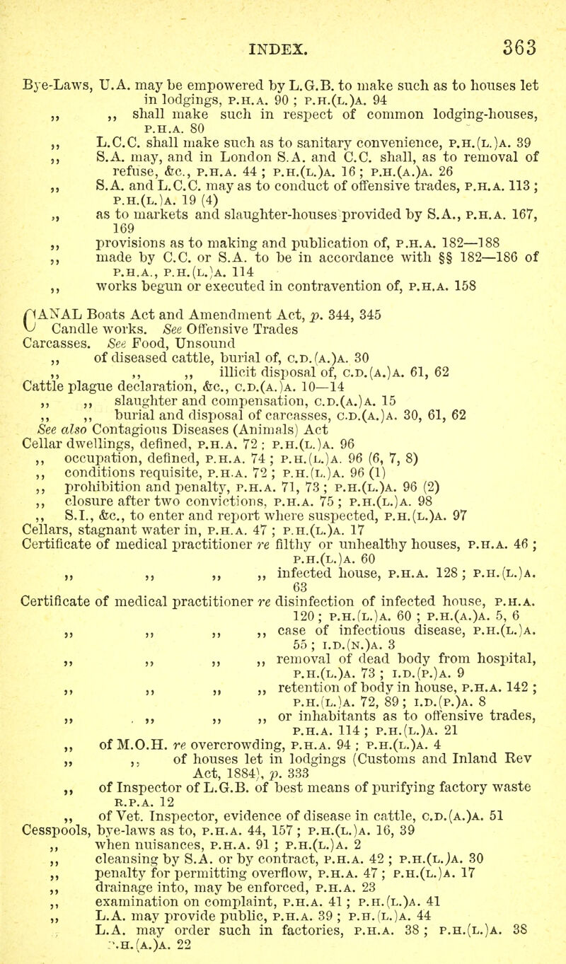 Bye-Laws, U.A. may be empowered by L.G.B. to make such as to houses let in lodgings, p.h.a. 90 ; p.h.(l.)a. 94 „ shall make such in respect of common lodging-houses, P.H.A. 80 ,, L.C.C. shall make such as to sanitary convenience, p.h.(l.)a. 39 S.A. may, and in London S.A. and C.C. shall, as to removal of refuse, <fec, p.h.a. 44; p.h.(l.)a. 16; p.h.(a.)a. 26 „ S.A. and L.C.C. may as to conduct of offensive trades, p.h.a. 113 ; p.h.(l.)a. 19 (4) „ as to markets and slaughter-houses provided by S.A., p.h.a. 167, 169 provisions as to making and publication of, p.h.a. 182—188 „ made by C.C. or S.A. to be in accordance with §§ 182—186 of P.H.A., P.H.(l.)a. 114 ,, works begun or executed in contravention of, p.h.a. 158 C1ANAL Boats Act and Amendment Act, p. 344, 345 1 Candle works. See Offensive Trades Carcasses. See Food, Unsound ,, of diseased cattle, burial of, c.d.(a.)a. 30 ,, ,, ,, illicit disposal of, c.d.(a.)a. 61, 62 Cattle plague declaration, &c, c.d.(a.)a. 10—14 ,, slaughter and compensation, c.d.(a.)a. 15 ,, ,, burial and disposal of carcasses, c.d.(a.)a. 30, 61, 62 See also Contagions Diseases (Animals) Act Cellar dwellings, defined, p.h.a. 72 ; p.h.(l.)a. 96 ,, occupation, defined, p.h.a. 74; p.h.(l.)a. 96 (6, 7, 8) ,, conditions requisite, p.h.a. 72 ; p.h.(l.)a. 96 (1) ,, prohibition and penalty, p.h.a. 71, 73; p.h.(l.)a. 96 (2) ,, closure after two convictions, p.h.a. 75; p.h.(l.)a. 98 ,, S.L, &c, to enter and repjort where suspected, p.h.(l.)a. 97 Cellars, stagnant water in, p.h.a. 47 ; p.h.(l.)a. 17 Certificate of medical practitioner re filthy or unhealthy houses, p.h.a. 46 ; p.h.(l.)a. 60 ,, infected house, p.h.a. 128; p.h. (l.)a. 63 Certificate of medical practitioner re disinfection of infected house, p.h.a. 120; p.h.(l.)a. 60 ; p.h.(a.)a. 5, 6 5, ,, ,, ,, case of infectious disease, p.h.(l.)a. 55 ; i.d.(n.)a. 3 ,, ,, ,, removal of dead body from hospital, p.h.(l.)a. 73 ; i.d.(p.)a. 9 ,, ,, „ retention of body in house, p.h.a. 142 ; p.h.(l.)a. 72, 89; i.d.(p.)a. 8 „ ,, ,, or inhabitants as to offensive trades, p.h.a. 114; p.h.(l.)a. 21 of M.O.H. re overcrowding, p.h.a. 94 ; p.h.(l.)a. 4 „ of houses let in lodgings (Customs and Inland Rev Act, 1884), p. 333 ,, of Inspector of L.G.B. of best means of purifying factory waste r.p.a. 12 „ of Vet. Inspector, evidence of disease in cattle, c.d.(a.)a. 51 Cesspools, bye-laws as to, p.h.a. 44, 157; p.h.(l.)a. 16, 39 ,, when nuisances, p.h.a. 91 ; p.h.(l.)a. 2 ,, cleansing by S.A. or by contract, p.h.a. 42 ; p.h.(l.Ja. 30 ,, penalty for permitting overflow, p.h.a. 47 ; p.h.(l.)a. 17 drainage into, may be enforced, p.h.a. 23 examination on complaint, p.h.a. 41; p.h.(l.)a. 41 ,, L.A. may provide public, p.h.a. 39 ; p.h.(l.)a. 44 L.A. may order such in factories, p.h.a. 38 ; p.h.(l.)a. 38