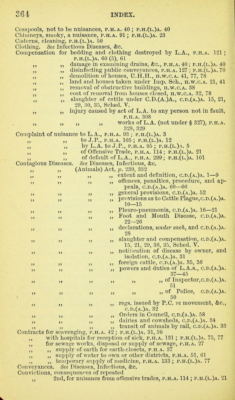 Cesspools, not to be nuisances, p.h.a. 40 ; p.h.(l.)a. 40 Chimneys, smoky, a nuisance, p.h.a. 91; p.h.(l.)a. 23 Cisterns, cleaning, p.h.(l.)a. 50 Clothing. See Infectious Diseases, &c. Compensation for bedding and clothing destroyed by L.A., p.h.a. 121 ; p.h.(l.)a. 60(5), 61 damage in examining drains, &c, p.h.a. 40 ; p.h.(l.)a. 40 ,, disinfecting public conveyances, p.h.a. 127 ; p.h.(l.)a. 70 ,, demolition of houses, U.H.H., h.w.c.a. 41, 77, 78 ,, land and houses taken under Imp. Sch., h.w.c.a. 21, 41 ,, ,, removal of obstructive buildings, h.w.c.a. 38 ,, cost of removal from houses closed, h.w.c.a. 32, 78 ,, ,, slaughter of cattle under C.D.(A.)A., cd.(a.)a. 15, 21, 29, 30, 35, Sched. V. ,, ,, injury caused by act of L.A. to any person not in fault, p.h.a. 308 ,, „ ,, works of L.A. (not under § 327), p.h.a. 328, 329 Complaint of nuisance to L.A., p.h.a. 93 ; p.h.(l.)a. 3 ,, ,, to J.P., p.h.a. 105 ; p.h.(l.)a. 12 ,, ,, by L.A. to J.P., p.h.a. 95 ; p.h.(l.)a. 5 ,, of Offensive Trade, p.h.a. 114; p.h.(l.)a. 21 ,, ,, of default of L.A., p.h.a. 299; p.h.(l.)a. 101 Contagious Diseases. See Diseases, Infectious, &c. ,, ,, (Animals) Act, p. 239, 332 ,, ,, ,, ,, extent and definition, c.d.(a.)a. 1—9 ,, ,, ,, ,, offences, penalties, procedure, and ap- peals, c.d.(a.)a. 60—66 ,, ,, ,, ,, general provisions, c.d.(a.)a. 52 ,, ,, ,, provisions as to Cattle Plague,c.d.(a.)a. 10—15 ,, ,, ,, Pleuro-pneumonia, cd.(a.)a. 16—21 ,, ,, ,, ,, Foot and Mouth Disease, c.d.(a.)a. 22—26 ,, declarations, under each, and c.d.(a.)a. 28 ,, ,, slaughter and compensation, c.d.(a.)a. 15, 21, 29, 30, 35, Sched. V. ,, „ notification of disease by owner, and isolation, c.d.(a.)a. 31 ,, ,, foreign cattle, c.d.(a.)a. 35, 36 ,, ,, powers and duties of L.A.s., cd.(a.)a. 37—45 ,, ,, ,, ,, ,, of Inspector,c.D.(A.)A. 51 „ „ ,, of Police, c.d.(a.)a. I 50 ,, regs. issued by P.C. re movement, <fec, cd.(a.)a. 32 ,, ,, ,, ,, Orders in Council, c.d.(a.)a. 58 ,, ,, „ dairies and cowsheds, c.d.(a.)a. 34 ,, ,, ,, ,, transit of animals by rail, c.d.(a.)a. 33 Contracts for scavenging, p.h.a. 42 ; p.h.(l.)a. 31, 36 ,, with hospitals for reception of sick, p.h.a. 131 ; p.h.(l.)a. 75, 77 ,, for sewage works, disposal or supply of sewage, p.h.a. 27 ,, ,, supply of earth for earth-closets, p.h.a. 37 ,, ,, supply of water to own or other districts, p.h.a. 51, 61 ,, ,, temporary supply of medicine, p.h.a. 133; p.h.(l.)a. 77 Conveyances. See Diseases, Infectious, &c. Convictions, consequences of repeated < ,, 2nd, for nuisance from offensive trades, p.h.a. 114 ; p.h.(l.)a. 21