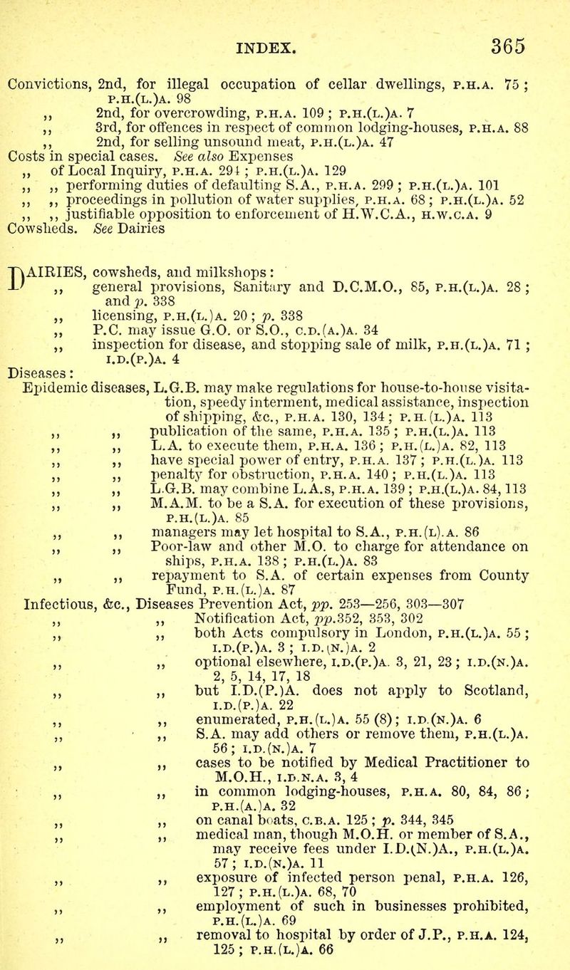 Convictions, 2nd, for illegal occupation of cellar dwellings, p.h.a. 75 ; p.h.(l.)a. 98 ,, 2nd, for overcrowding, p.h.a. 109 ; p.h.(l.)a. 7 ,, 3rd, for offences in respect of common lodging-houses, p.h.a. 88 ,, 2nd, for selling unsound meat, p.h.(l.)a. 47 Costs in special cases. See also Expenses ,, of Local Inquiry, p.h.a. 291 ; p.h.(l.)a. 129 ,, performing duties of defaulting 8.A., p.h.a. 299 ; p.h.(l.)a. 101 ,, ,, proceedings in pollution of water supplies, p.h.a. 68 ; p.h.(l.)a. 52 ,, ,, justifiable opposition to enforcement of H.W.C.A., h.w.c.a. 9 Cowsheds. See Dairies DAIRIES, cowsheds, and milkshops: general provisions, Sanitary and D.C.M.O., 85, p.h.(l.)a. 28 ; and p. 338 licensing, p.h.(l.)a. 20; p. 338 P.C. may issue G.O. or S.O., c.d.(a.)a. 34 inspection for disease, and stopping sale of milk, p.h.(l.)a. 71 ; i.d.(p.)a. 4 Diseases: Epidemic diseases, L.G.B. may make regulations for house-to-house visita- tion, speedy interment, medical assistance, inspection of shipping, &c, p.h.a. 130, 134; p.h.(l.)a. 113 publication of the same, p.h.a. 135; p.h.(l.)a. 113 L.A. to execute them, p.h.a. 136; p.h.(l.)a. 82, 113 have special power of entry, p.h.a. 137 ; p.h.(l.)a. 113 penalty for obstruction, p.h.a. 140; p.h.(l.)a. 113 L.G.B. may combine L.A.s, p.h.a. 139 ; p.h.(l.)a. 84,113 M.A.M. to be a S.A. for execution of these provisions, p.h.(l.)a. 85 managers may let hospital to S.A., p.h.(l).a. 86 Poor-law and other M.O. to charge for attendance on ships, p.h.a. 138 ; p.h.(l.)a. 83 repayment to S.A. of certain expenses from County Fund, p.h.(l.)a. 87 Infectious, &c, Diseases Prevention Act, pp. 253—256, 303—307 ,, ,, Notification Act, pp.352, 353, 302 ,, ,, both Acts compulsory in London, p.h.(l.)a. 55 ; 1. d.(p.)a. 3 ; i.d.^n.)a. 2 ,, ,, optional elsewhere, i.d.(p.)a. 3, 21, 23; i.d.(n.)a. 2, 5, 14, 17, 18 ,, ,, but I.D.(P.)A. does not apply to Scotland, i.d.(p.)a. 22 ,, ,, enumerated, p.h.(l.)a. 55 (8); i.d.(n.)a. 6 ,, ,, S.A. may add others or remove them, p.h.(l.)a. 56; i.d.(n.)a. 7 ,, cases to be notified by Medical Practitioner to M.O.H., i.d.n.a. 3, 4 ,, ,, in common lodging-houses, p.h.a. 80, 84, 86; p.h.(a.)a. 32 ,, ,, on canal boats, c.b.a. 125 ; p. 344, 345 ,, ,, medical man, though M.O.H. or member of S.A., may receive fees under I.D.(N.)A., p.h.(l.)a. 57; i.d.(n.)a. 11 ,, exposure of infected person penal, p.h.a. 126, 127; p.h.(l.)a. 68, 70 ,, ,, employment of such in businesses prohibited, p.h.(l.)a. 69 ,, removal to hospital by order of J.P., p.h.a. 124} 125; p.h.(l.)a. 66