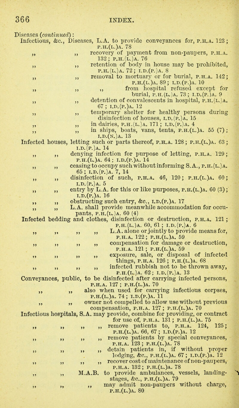 Diseases {continued): Infectious, &c, Diseases, L.A. to provide conveyances for, p.h.a. 123; p.h.(l.)a. 78 „ ,, recovery of payment from non-paupers, p.h.a. 132; p.h.(l.)a. 76 ,, ,, retention of body in house may be prohibited, p.h.(l.)a. 72; i.d.(p.)a. 8 ,, removal to mortuary or for burial, p.h.a. 142; p.h.(l.)a. 89; i.d.(p.)a. 10 ,, ,, from hospital refused except for burial, p.h.(l.)a. 73; i.d.(p.)a. 9 ,, detention of convalescents in hospital, p.h.(l.)a. 67; i.d.(p.)a. 12 ,, ,, temporary shelter for healthy persons during disinfection of houses, i.d.(p.)a. 15 ,, ,, in dairies, p.h.(l.)a. 171; i.d.(p.)a. 4 ,, ,, in ships, boats, vans, tents, p.h.(l.)a. 55 (7) ; i.d.(n.)a. 13 Infected houses, letting such or parts thereof, p.h.a. 128; p.h.(l.)a. 63 ; i.d.(p.)a. 14 ,, ,, denying infection for purpose of letting, p.h.a. 129; p.h.(l.)a. 64; i.d.(p.)a. 14 ,, ,, ceasingto occupv such without informing S. A., p.h.(l.)a. 65; i.d.(p.)a. 7, 14 ,, disinfection of such, p.h.a. 46, 120; p.h.(l.)a. 60; i.d.(p.)a. 5 ,, ,, entry by L.A. for this or like purposes, p.h.(l.)a. 60 (3); i.d.(p.)a. 16 ,, obstructing such entry, &c, i.d.(p.)a. 17 L.A. shall provide meanwhile accommodation for occu- pants, p.h.(l.)a. 60 (4) Infected bedding and clothes, disinfection or destruction, p.h.a. 121; p.h.(l.)a. 60, 61; i.d.(p.)a. 6 ,, L.A. alone or jointly to provide means for, p.h.a. 122; p.h.(l.)a. 59 compensation for damage or destruction, p.h.a. 121; p.h.(l.)a. 59 ,, ,, exposure, sale, or disposal of infected things, p.h.a. 126 ; p.h.(l.)a. 68 ,, ,, ,, infected rubbish not to be thrown away, p.h.(l.)a. 62; i.d.(p.)a. 13 Conveyances, public, to be disinfected after carrying infected persons, p.h.a. 127 ; p.h.(l.)a. 70 ,, also when used for carrying infectious corpses, p.h.(l.)a. 74 ; i.d.(p.)a. 11 ,, „ owner not compelled to allow use without previous compensation, p.h.a. 127; p.h.(l.)a. 70 Infectious hospitals, S.A. may provide, combine for providing, or contract for use of, p.h.a. 131; p.h.(l.)a. 75 ,, ,, ,, remove patients to, p.h.a. 124, 125; p.h.(l.)a. 66, 67; i.d.(p.)a. 12 ,, ,, ,, ,, remove patients by special conveyances, p.h.a. 123 ; p.h.(l.)a. 78 ,, ,, ,, ,, detain patients in, if without proper lodging, &c, p.h.(l.)a. 67; i.d.(p.)a. 12 ,, ,, ,, ,, recover cost of maintenance of non-paupers, p.h.a. 132; p.h.(l.)a. 78 ,, ,, M.A.B. to provide ambulances, vessels, landing- stages, &c, p.h.(l.)a. 79 ,, ,, ,, may admit non-paupers without charge, p.h.(l.)a. 80