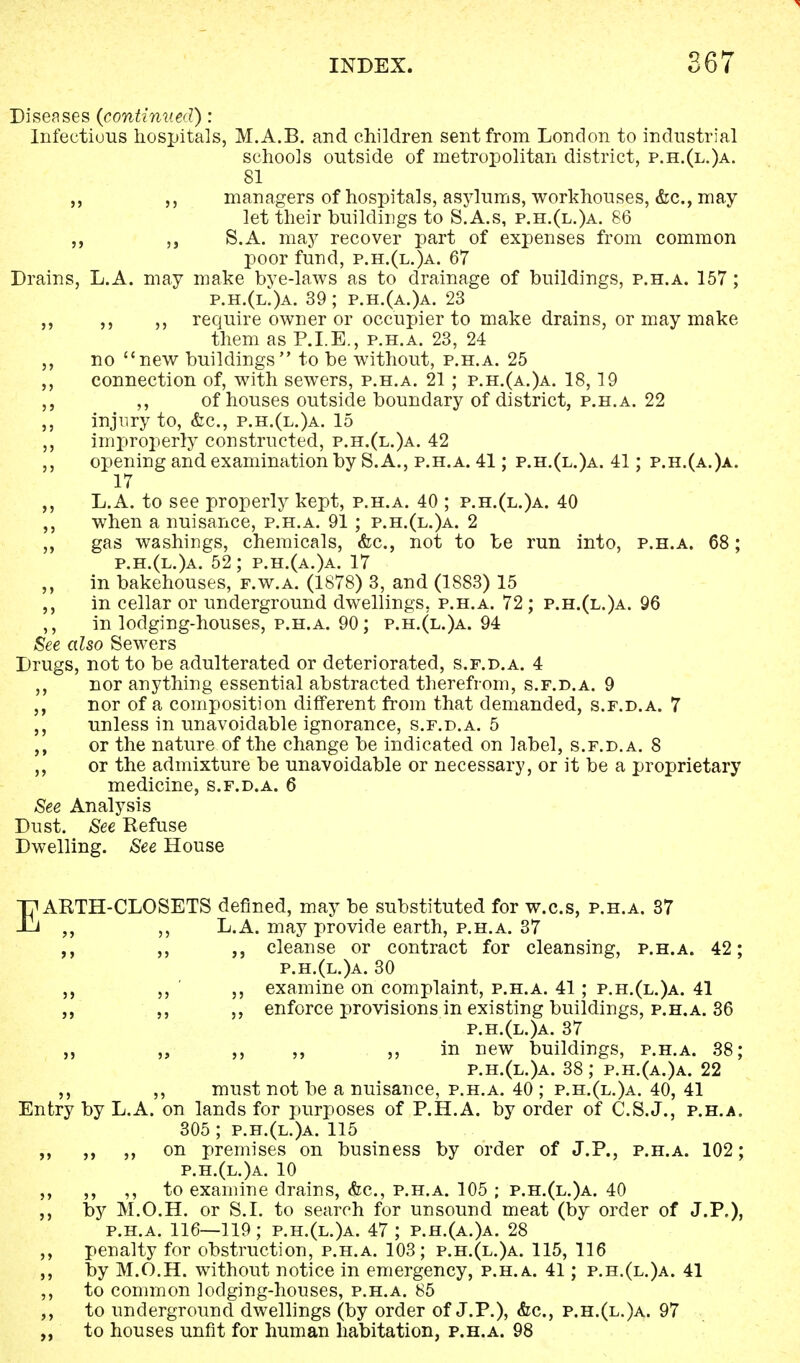 Diseases {continued): Infectious hospitals, M.A.B. and children sent from London to industrial schools outside of metropolitan district, p.h.(l.)a. 81 managers of hospitals, asylums, workhouses, &c, may let their buildings to S.A.s, p.h.(l.)a. 86 S.A. may recover part of expenses from common poor fund, p.h.(l.)a. 67 Drains, L.A. may make bye-laws as to drainage of buildings, p.h.a. 157; p.h.(l.)a. 39; p.h.(a.)a. 23 ,, require owner or occupier to make drains, or may make them as P.I.E., p.h.a. 23, 24 no new buildings to be without, p.h.a. 25 ,, connection of, with sewers, p.h.a. 21 ; p.h.(a.)a. 18,19 ,, of houses outside boundary of district, p.h.a. 22 injury to, &c, p.h.(l.)a. 15 ,, improperly constructed, p.h.(l.)a. 42 ,, opening and examination by S.A., p.h.a. 41; p.h.(l.)a. 41; p.h.(a.)a. 17 L.A. to see properly kept, p.h.a. 40 ; p.h.(l.)a. 40 when a nuisance, p.h.a. 91; p.h.(l.)a. 2 ,, gas washings, chemicals, &c, not to be run into, p.h.a. 68; p.h.(l.)a. 52; p.h.(a.)a. 17 in bakehouses, f.w.a. (1878) 3, and (1883) 15 in cellar or underground dwellings, p.h.a. 72; p.h.(l.)a. 96 ,, in lodging-houses, p.h.a. 90; p.h.(l.)a. 94 See also Sewers Drugs, not to be adulterated or deteriorated, s.f.d.a. 4 ,, nor anything essential abstracted therefrom, s.f.d.a. 9 „ nor of a composition different from that demanded, s.f.d.a. 7 „ unless in unavoidable ignorance, s.f.d.a. 5 or the nature of the change be indicated on label, s.f.d.a. 8 or the admixture be unavoidable or necessary, or it be a proprietary medicine, s.f.d.a. 6 See Analysis Dust. See Refuse Dwelling. See House EARTH-CLOSETS denned, may be substituted for w.c.s, p.h.a. 37 L.A. may provide earth, p.h.a. 37 ,, cleanse or contract for cleansing, p.h.a. 42; p.h.(l.)a. 30 ,, ,, examine on complaint, p.h.a. 41; p.h.(l.)a. 41 ,, enforce provisions in existing buildings, p.h.a. 36 p.h.(l.)a. 37 ,, „ ,, ,, in new buildings, p.h.a. 38; p.h.(l.)a. 38; p.h.(a.)a. 22 ,, ,, must not be a nuisance, p.h.a. 40 ; p.h.(l.)a. 40, 41 Entry by L.A. on lands for purposes of P.H.A. by order of C.S.J., p.h.a. 305 ; p.h.(l.)a. 115 „ „ on premises on business by order of J.P., p.h.a. 102; p.h.(l.)a. 10 ,, ,, to examine drains, <fcc, p.h.a. 105 ; p.h.(l.)a. 40 by M.O.H. or S.I. to search for unsound meat (by order of J.P,)> p.h.a. 116—119; p.h.(l.)a. 47 ; p.h.(a.)a. 28 penalty for obstruction, p.h.a. 103; p.h.(l.)a. 115, 116 by M.O.H. without notice in emergency, p.h.a. 41; p.h.(l.)a. 41 ,, to common lodging-houses, p.h.a. 85 „ to underground dwellings (by order of J.P.), &c, p.h.(l.)a. 97 „ to houses unfit for human habitation, p.h.a. 98