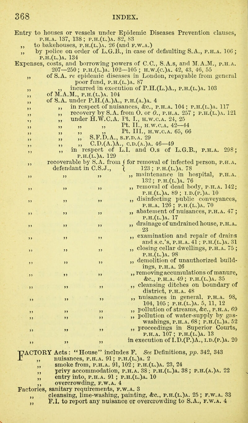 Entry to houses or vessels under Epidemic Diseases Prevention clauses, p.h.a. 137, 138 ; p.h.(l.)a. 82, 83 to bakehouses, p.h.(l.)a. 26 (and f.w.a.) j, by police on order of L.G.B., in case of defaulting S.A., p.h.a. 106; p.h.(l.)a. 134 Expenses, costs, and borrowing powers of CO., S.A.s, and M.A.M., p.h.a. 207—250; p.h.(l.)a. 102—105 ; h.w.(c.)a. 42, 43, 46, 55 of S.A. re epidemic diseases in London, repayable from general poor fund, p.h.(l.)a. 87 ,, incurred in execution of P.H.(L.)A., p.h.(l.)a. 103 of M.A.M., p.h.(l.)a. 104 of S.A. under P.H.(A.)A., p.h.(a.)a. 4 in respect of nuisances, &c, p.h.a. 104; p.h.(l.)a. 117 recovery by S.A. from O. or 0., p.h.a. 257 ; p.h.(l.)a. 121 ,, „ under H.W.C.A. Pt. I., h.w.c.a. 24, 25 „ „ „ Pt. II., h.w.c.a. 42—44 „ „ „ Pt. III., h.w.c.a. 65, 66 „ „ S.F.D.A., s.f.d.a. 29 C.D.(A.)A., c.d.(a.)a. 46—49 ,, in respect of L.I. and O.s of L.G.B., p.h.a. 298; p.h.(l.)a. 129 recoverable by S.A. from J for removal of infected person, p.h.a. defendant in C.S.J., ( 123 ; p.h.(l.)a. 78 ,, ,, ,, maintenance in hospital, p.h.a. 132; p.h.(l.)a. 76 removal of dead body, p.h.a. 142; p.h.(l.)a. 89 ; i.d.(p.)a. 10 ,, disinfecting public conveyances, p.h.a. 126 ; p.h.(l.)a. 70 ,, ,, abatement of nuisances, p.h.a. 47 ; p.h.(l.)a. 17 drainage of undrained house, p.h.a. 23 ,, examination and repair of drains and s.c.'s, p.h.a. 41; p.h.(l.)a. 31 ,, ,, closing cellar dwellings, p.h.a. 75 ; p.h.(l.)a. 98 demolition of unauthorized build- ings, p.h.a. 26 ,, removing accumulations of manure, &c, p.h.a. 49; p.h.(l.)a. 35 cleansing ditches on boundary of district, p.h.a. 48 ,, nuisances in general, p.h.a. 98, 104, 105 ; p.h.(l.)a. 5, 11, 12 ,, ,, ,, pollution of streams, &c, p.h.a. 69 ,, ,, pollution of water-supply by gas- washings, p.h.a. 68 ; p.h.(l.)a. 52 „ ,, ,, proceedings in Superior Courts, p.h.a. 107; p.h.(l.)a. 13 „ „ in execution of I.D.(P.)A.,i.d.(p.)a. 20 FACTORY Acts :  House includes F. See Definitions, pp. 342, 343 nuisances, p.h.a. 91; p.h.(l.)a. 2 smoke from, p.h.a. 91,102 ; p.h.(l.)a. 23, 24 privy accommodation, p.h.a. 38 ; p.h.(l.)a. 38 ; p.h.(a.)a. 22 entry into, p.h.a. 91; p.h.(l.)a. 10 overcrowding, f.w.a. 4 Factories, sanitary requirements, f.w.a. 3 ,, cleansing, lime-washing, painting, &c, p.h.(l.)a. 25; f.w.a. 33 F.I, to report any nuisance or overcrowding to S.A., f.w.a. 4