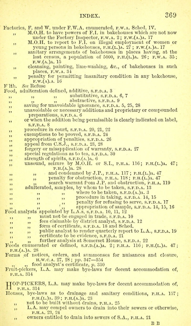 Factories, F. and W. under F.W.A. enumerated, f.w.a. Sched. IV. M.O.H. to have powers of F.I. in bakehouses which are not now under the Factory Inspector, f.w.a. 2; f.w.(a.)a. 17 ,, M.O.H. to report to F.I. on illegal employment of women or young persons in bakehouses, p.h.(l.)a. 27 ; f.w.(a.)a. 17 j, sanitary arrangements of bakehouses in places having, at the last census, a population of 5000, p.h.(l.)a. 26; f.w.a. 35; f.w.(a.)a. 15 „ cleansing, painting, lime-washing, &c, of bakehouses in such places, f.w.a. 31 ,, penalty for permitting insanitary condition in any bakehouse, f.w.(a).a. 16 F'lth. See Refuse Food, adulteration defined, additive, s.f.jd.a. 3 ,, ,, ,, substitutive, s.f.d.a. 6, 7 ,, ,, abstractive, s.f.d.a. 9 ,, saving for unavoidable ignorance, s.f.d.a. 5, 25, 28 „ unavoidable or necessary additions and proprietary or compounded preparations, s.f.d.a. 6 ,, or when the addition being permissible is clearly indicated on label, s.f.d.a. 8 procedure in court, s.f.d.a. 20, 21, 22 ,, exemptions to be proved, s.f.d.a. 24 ,, appropriation of penalties, s.f.d.a. 26 ,, appeal from C.S.J., s.f.d.a. 23, 28 ,, forgery or misapplication of warranty, s.f.d.a. 27 ,, special regulations as to tea, s.f.d.a. 30 strength of spirits, s.f.d.(a.)a. 6 unsound, seizure by M.O.H. or S.I., p.h.a. 116; p.h.(l.)a. 47; p.h.(a.)a. 28 ,, ,, and condemned by J.P., p.h.a. 117 ; p.h.(l.)a. 47 ,, ,, penalty for obstruction, p.h.a. 118; p.h.(l.)a. 47 ,, ,, search warrant from J.P. and obstruction, p.h.a. 119 ,, adulterated, samples, by whom to be taken, s.f.d.a. 13 ,, ,, where to be taken, s.f.d.(a.)a. 3 ,, ,, ,, procedure in taking, s.f.d.a. 14, 15 ,, ,, ,, penalty for refusing to serve, s.f.d.a. 17 ,, ,, r,, appropriation of sample, s.f.d.a. 14, 15, 16 Food analysts appointed by L.A.s, s.f.d.a. 10, 11, 12 ,, ,, must not-be engaged in trade, s.f.d.a. 10 ,, ,, fees claimable by district analyst, s.f.d.a. 12 ,, ,, form of certificate, s.f.d.a. 18 and Sched. ,, ,, public analyst to render quarterly report to L.A., s.f.d.a. 19 ,, ,, certificate to be evidence, s.f.d.a. 21 ,, ,, further analysis at Somerset House, s.f.d.a. 22 Foods enumerated or defined, s.f.d.(a.)a. 2; p.h.a. 116; p.h.(l.)a. 47; p.h.(a.)a. 28 Forms of notices, orders, and summonses for nuisances and closure, h.w.c.a. 27, 28 ; pp. 347—354 ,, ,, food analyst's certificate, p. 330 Fruit-pickers, L.A. may make bye-laws for decent accommodation of, p.h.a. 314 HOP-PICKERS, L.A. may make bye-laws for decent accommodation of, p.h.a. 314 Houses, bye-laws as to drainage and sanitary conditions, p.h.a. 157; p.h.(l.)a. 39 ; p.h.(a.)a. 23 ,, not to be built without drains, p.h.a. 25 ,, L.A. may compel owners to drain into their sewers or otherwise, p.h.a. 23, 24 ,, owners entitled to drain into sewers of S.A., p.h.a. 21 B B
