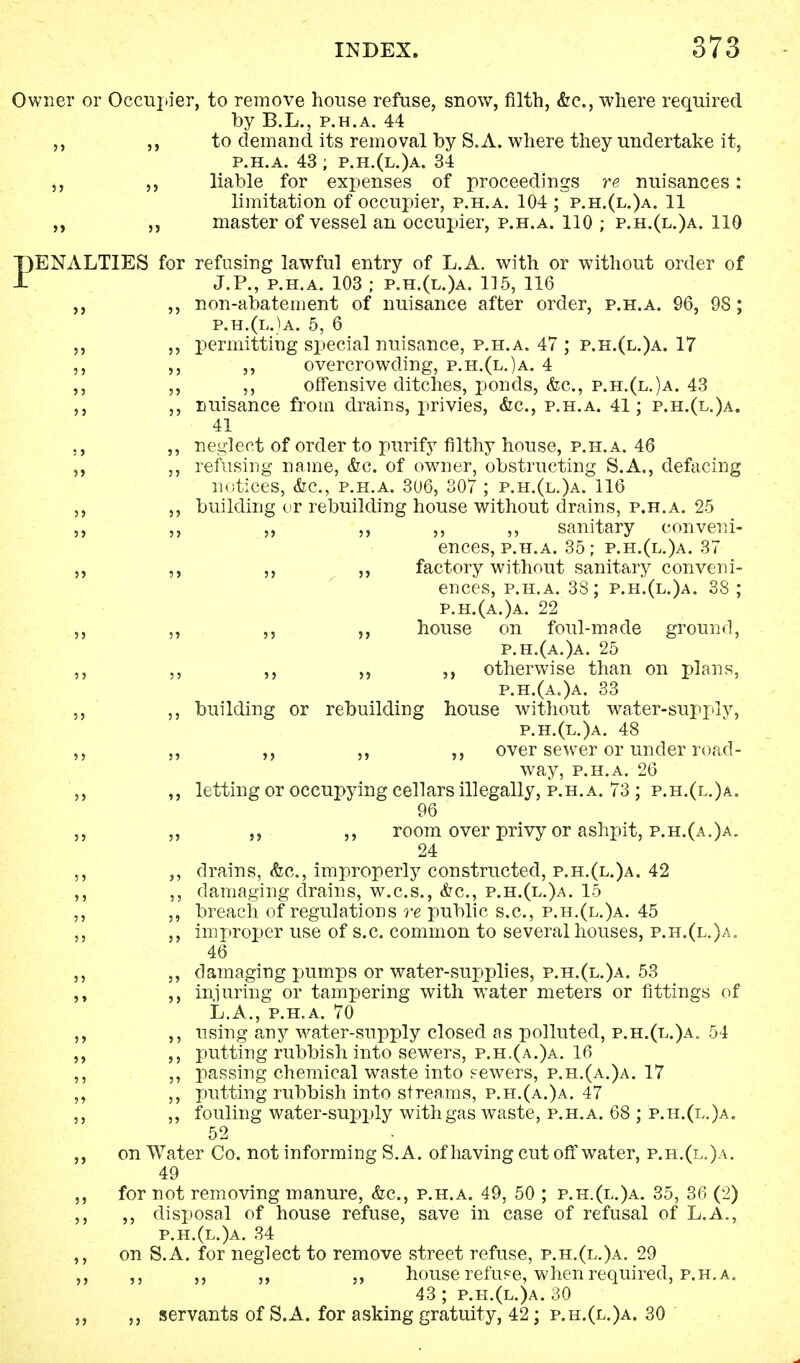 Owner or Occupier, to remove house refuse, snow, filth, &c, where required by B.L., p.h.a. 44 ,, ,, to demand its removal by S.A. where they undertake it, p.h.a. 43; p.h.(l.)a. 34 ,, ,, liable for expenses of proceedings re nuisances: limitation of occupier, p.h.a. 104 ; p.h.(l.)a. 11 „ master of vessel an occupier, p.h.a. 110 ; p.h.(l.)a. 110 PENALTIES for refusing lawful entry of L.A. with or without order of J.P., p.h.a. 103 ; p.h.(l.)a. 115, 116 ,, non-abatement of nuisance after order, p.h.a. 96, 98 ; p.h.(l.)a. 5, 6 ,, ,, permitting special nuisance, p.h.a. 47 ; p.h.(l.)a. 17 ,, ,, ,, overcrowding, p.h.(l.)a. 4 ,, ,, ,, offensive ditches, ponds, &c, p.h.(l.)a. 43 ,, ,, nuisance from drains, privies, &c, p.h.a. 41; p.h.(l.)a. 41 ,, ,, neglect of order to purify filthy house, p.h.a. 46 ,, ,, refusing name, &c. of owner, obstructing S.A., defacing notices, &c, p.h.a. 306, 307 ; p.h.(l.)a. 116 ,, ,, building or rebuilding house without drains, p.h.a. 25 ,, ,, ,, ,, ,, ,, sanitary conveni- ences, p.h.a. 35; p.h.(l.)a. 37 ,, ,, ,, ,, factory without sanitary conveni- ences, p.h.a. 38; p.h.(l.)a. 38 ; p.h.(a.)a. 22 ,, ,, ,, house on foul-made ground, p.h.(a.)a. 25 ,, ,, ,, ,, otherwise than on plans, p.h.(a.)a. 33 ,, ,, building or rebuilding house without water-supply, p.h.(l.)a. 48 ,, ,, ,, ,, ,, over sewer or under road- way, p.h.a. 26 ,, ,, letting or occupying cellars illegally, p.h.a. 73 ; p.h.(l.)a. 96 ,, ,, ,, ,, room over privy or ashpit, p.h.(a.)a. 24 ,, ,, drains, &c, improperly constructed, p.h.(l.)a. 42 ,, ,, damaging drains, w.c.s., &c, p.h.(l.)a. 15 ,, ,, breach of regulations re public s.c, p.h.(l.)a. 45 ,, ,, improper use of s.c. common to several houses, p.h.(l.)a„ 46 ,, ,, damaging pumps or water-supplies, p.h.(l.)a. 53 ,, injuring or tampering with water meters or fittings of L.A., p.h.a. 70 ,, ,, using any water-supply closed as polluted, p.h.(l.)a. 54 ,, ,, putting rubbish into sewers, p.h.(a.)a. 16 ,, ,, passing chemical waste into sewers, p.h.(a.)a. 17 ,, ,, putting rubbish into streams, p.h.(a.)a. 47 ,, ,, fouling water-supply with gas waste, p.h.a. 68 ; p.h.(l.)a. 52 on Water Co. not informing S.A. of having cut off water, p.r.(l.)a. 49 for not removing manure, &c, p.h.a. 49, 50 ; p.h.(l.)a. 35, 36 (2) ,, ,, disposal of house refuse, save in case of refusal of L.A., p.h.(l.)a. 34 ,, on S.A. for neglect to remove street refuse, p.h.(l.)a. 29 ,, ,, ,, ,, ,, house refuse, when required, p.h.a. 43 ; p.h.(l.)a. 30 ,, servants of S.A. for asking gratuity, 42; p.h.(l.)a. 30