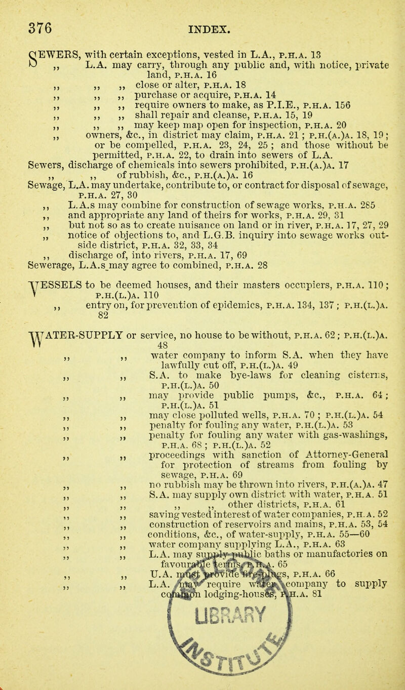 SEWERS, with certain exceptions, vested in L.A., p.h.a. 13 L.A. may carry, through any public and, with notice, private land, p.h.a. 16 close or alter, p.h.a. 18 purchase or acquire, p.h.a. 14 require owners to make, as P.I.E., p.h.a. 156 shall repair and cleanse, p.h.a. 15, 19 may keep map open for inspection, p.h.a. 20 owners, &c, in district may claim, p.h.a. 21; p.h.(a.)a. 18, 19; or be compelled, p.h.a. 23, 24, 25 ; and those without be permitted, p.h.a. 22, to drain into sewers of L.A. Sewers, discharge of chemicals into sewers prohibited, p.h.(a.)a. 17 ,, ,, of rubbish, &c, p.h.(a.)a. 16 Sewage, L.A. may undertake, contribute to, or contract for disposal of sewage, p.h.a. 27, 30 ,, L.A.s may combine for construction of sewage works, p.h.a. 285 ,, and appropriate any land of theirs for works, p.h.a. 29, 31 ,, but not so as to create nuisance on land or in river, p.h.a. 17, 27, 29 „ notice of objections to, and L.G.B. inquiry into sewage works out- side district, p.h.a. 32, 33, 34 ,, discharge of, into rivers, p.h.a. 17, 69 Sewerage, L.A.s may agree to combined, p.h.a. 28 YESSELS to be deemed houses, and their masters occupiers, p.h.a. 110; p.h.(l.)a. 110 ,, entry on, for prevention of epidemics, p.h.a. 134, 137; p.h.(l.)a. 82 ^TATER-SUPPLY or service, no house to be without, p.h.a. 62; p.h.(l.)a. ,, water company to inform S.A. when they have lawfully cut off, p.h.(l.)a. 49 ,, S.A. to make bye-laws for cleaning cisterns, p.h.(l.)a. 50 ,, ,, may provide public pumps, &c, p.h.a. 64; p.h.(l.)a. 51 may close polluted wells, p.h.a. 70 ; p.h.(l.)a. 54 ,, ,, penalty for fouling any water, p.h.(l.)a. 53 ,, ,, penalty for fouling any water with gas-washings, p.h.a. 68 ; p.h.(l.)a. 52 „ proceedings with sanction of Attorney-General for protection of streams from fouling by sewage, p.h.a. 69 ,, ,, no rubbish may be thrown into rivers, p.h.(a.)a. 47 „ ,, S.A. may supply own district with water, p.h.a, 51 „ ,, ,, ,, other districts, p.h.a. 61 ,, ,, saving vested interest of water companies, p.h.a. 52 ,, construction of reservoirs and mains, p.h.a. 53, 54 ,, ,, conditions, &c, of water-supply, p.h.a. 55—60 ,, ,, water company supplying L.A., p.h.a. 63 ,, ,, L.A. may supply public baths or manufactories on favourable terms, p.h.a. 65 U. A. must provide nre-plugs, p.h.a. 66 L.A. . may require wniy .company to supply l lodging-hous«?, p|h.a. 81