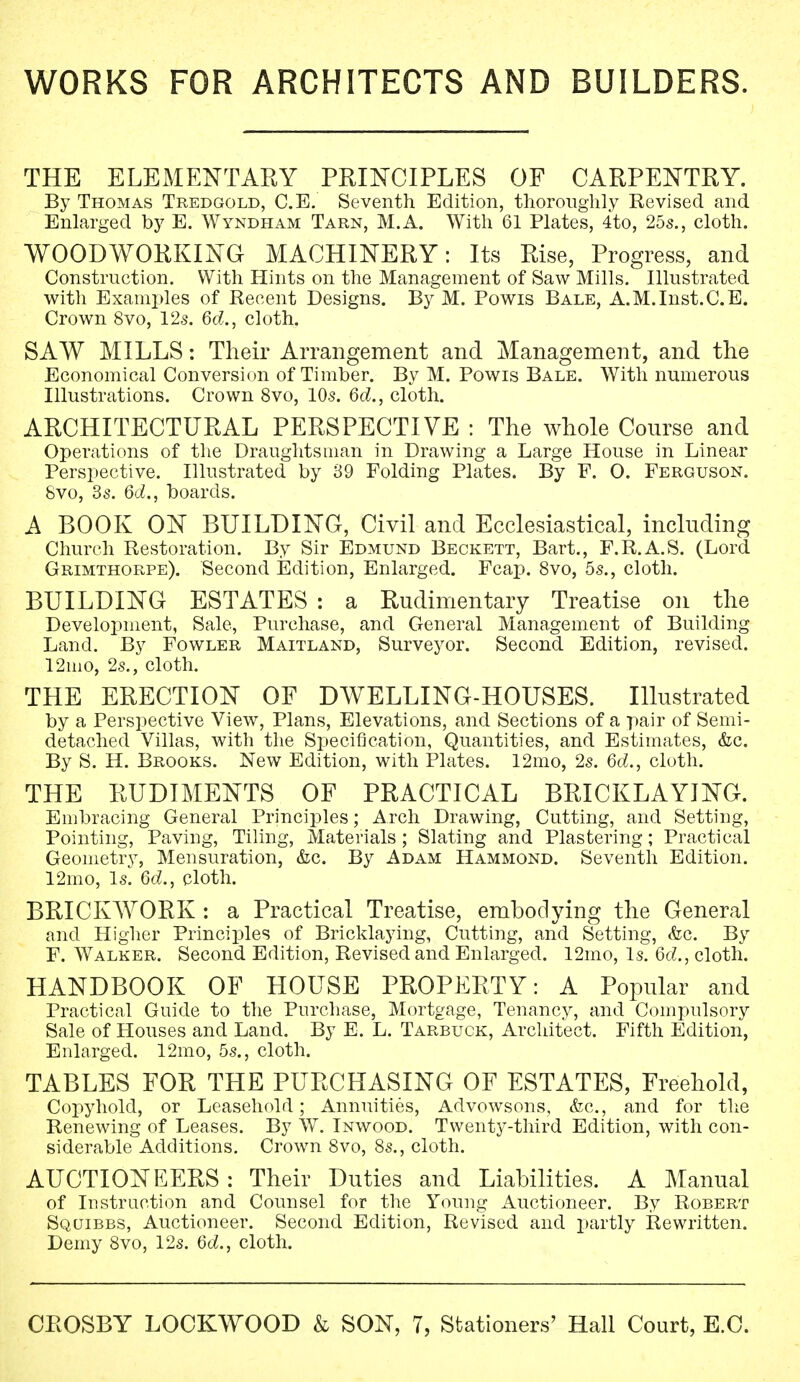 THE ELEMENTARY PRINCIPLES OF CARPENTRY. By Thomas Tredgold, C.E. Seventh Edition, thoroughly Revised and Enlarged by E. Wyndham Tarn, M.A. With 61 Plates, 4to, 25s., cloth. WOODWORKING MACHINERY: Its Rise, Progress, and Construction. With Hints on the Management of Saw Mills. Illustrated with Examples of Recent Designs. By M. Powis Bale, A.M.Inst.C.E. Crown 8vo, 12s. 6d, cloth. SAW MILLS: Their Arrangement and Management, and the Economical Conversion of Timber. By M. Powis Bale. With numerous Illustrations. Crown 8vo, 10s. 6d., cloth. ARCHITECTURAL PERSPECTIVE : The whole Course and Operations of the Draughtsman in Drawing a Large House in Linear Perspective. Illustrated by 39 Folding Plates. By F. O. Ferguson. Svo, 3s. 6d., boards. A BOOK ON BUILDING, Civil and Ecclesiastical, including Church Restoration. By Sir Edmund Beckett, Bart., F.R.A.S. (Lord Grimthorpe). Second Edition, Enlarged. Fcap. 8vo, 5s., cloth. BUILDING ESTATES : a Rudimentary Treatise on the Development, Sale, Purchase, and General Management of Building Land. By Fowler Maitland, Surveyor. Second Edition, revised. 12ino, 2s., cloth. THE ERECTION OF DWELLING-HOUSES. Illustrated by a Perspective View, Plans, Elevations, and Sections of a pair of Semi- detached Villas, with the Specification, Quantities, and Estimates, &c. By S. H. Brooks. New Edition, with Plates. 12mo, 2s. 6d., cloth. THE RUDIMENTS OF PRACTICAL BRICKLAYING. Embracing General Principles; Arch Drawing, Cutting, and Setting, Pointing, Paving, Tiling, Materials ; Slating and Plastering; Practical Geometry, Mensuration, &c. By Adam Hammond. Seventh Edition. 12mo, Is. 6d., cloth. BRICKWORK : a Practical Treatise, embodying the General and Higher Principles of Bricklaying, Cutting, and Setting, &c. By F. Walker. Second Edition, Revised and Enlarged. 12mo, Is. Qd., cloth. HANDBOOK OF HOUSE PROPERTY: A Popular and Practical Guide to the Purchase, Mortgage, Tenancy, and Compulsory Sale of Houses and Land. By E. L. Tarbuck, Architect. Fifth Edition, Enlarged. 12mo, 5s., cloth. TABLES FOR THE PURCHASING OF ESTATES, Freehold, Copyhold, or Leasehold ; Annuities, Advowsons, &c, and for the Renewing of Leases. By W. Inwood. Twenty-third Edition, with con- siderable Additions. Crown Svo, 8s., cloth. AUCTIONEERS: Their Duties and Liabilities. A Manual of Instruction and Counsel for the Young Auctioneer. By Robert Squibbs, Auctioneer. Second Edition, Revised and partly Rewritten. Demy 8vo, 12s. 6d., cloth.