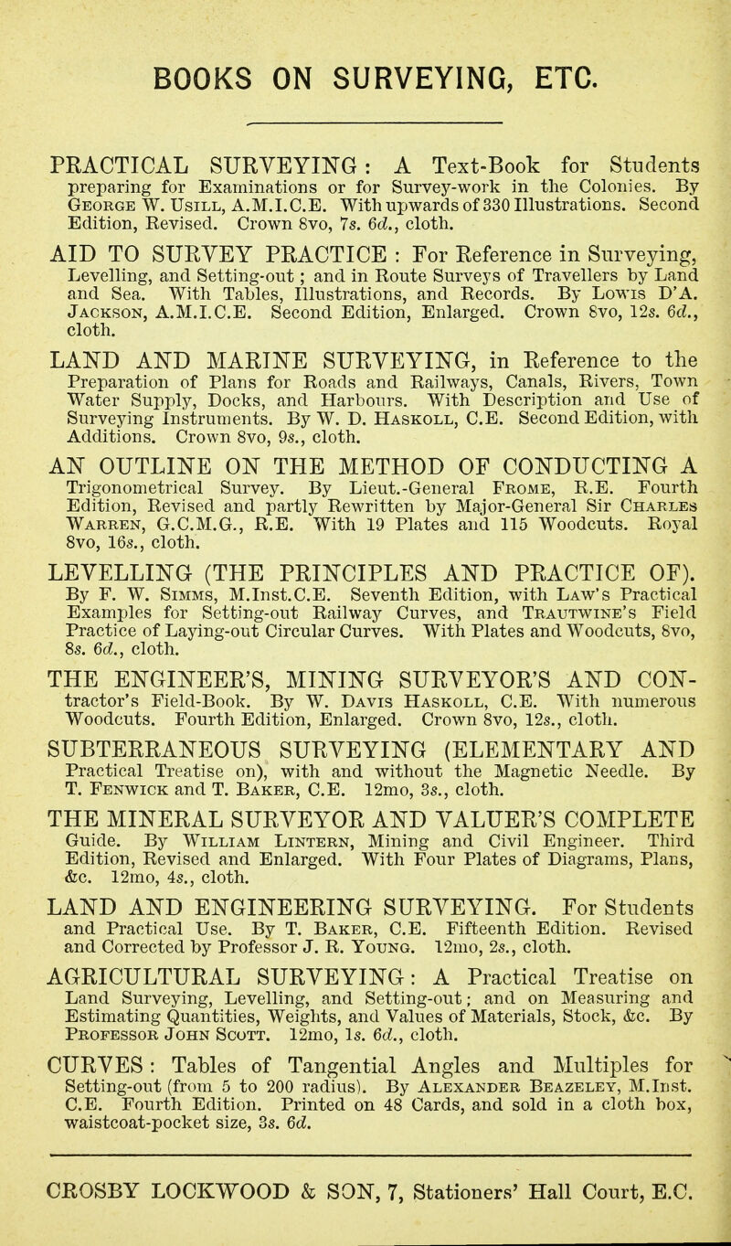 BOOKS ON SURVEYING, ETC. PRACTICAL SURVEYING: A Text-Book for Students preparing for Examinations or for Survey-work in the Colonies. By George W. Usill, A.M.I.C.E. With upwards of 330 Illustrations. Second Edition, Revised. Crown 8vo, 7s. 6d., cloth. AID TO SURVEY PRACTICE : For Reference in Surveying, Levelling, and Setting-out; and in Route Surveys of Travellers by Land and Sea. With Tables, Illustrations, and Records. By Lowis D'A. Jackson, A.M.I.C.E. Second Edition, Enlarged. Crown 8vo, 12s. 6d., cloth. LAND AND MARINE SURVEYING, in Reference to the Preparation of Plans for Roads and Railways, Canals, Rivers, Town Water Supply, Docks, and Harbours. With Description and Use of Surveying Instruments. By W. D. Haskoll, C.E. Second Edition, with Additions. Crown 8vo, 9s., cloth. AN OUTLINE ON THE METHOD OF CONDUCTING A Trigonometrical Survey. By Lieut.-General Frome, R.E. Fourth Edition, Revised and partly Rewritten by Major-General Sir Charles Warren, G.C.M.G., R.E. With 19 Plates and 115 Woodcuts. Royal 8vo, 16s., cloth. LEVELLING (THE PRINCIPLES AND PRACTICE OF). By F. W. Simms, M.Inst.C.E. Seventh Edition, with Law's Practical Examples for Setting-out Railway Curves, and Trautwine's Field Practice of Laying-out Circular Curves. With Plates and Woodcuts, 8vo, 8s. 6d., cloth. THE ENGINEER'S, MINING SURVEYOR'S AND CON- tractor's Field-Book. By W. Davis Haskoll, C.E. With numerous Woodcuts. Fourth Edition, Enlarged. Crown 8vo, 12s., cloth. SUBTERRANEOUS SURVEYING (ELEMENTARY AND Practical Treatise on), with and without the Magnetic Needle. By T. Fenwick and T. Baker, C.E. 12mo, 3s., cloth. THE MINERAL SURVEYOR AND VALUER'S COMPLETE Guide. By William Lintern, Mining and Civil Engineer. Third Edition, Revised and Enlarged. With Four Plates of Diagrams, Plans, &c. 12mo, 4s., cloth. LAND AND ENGINEERING SURVEYING. For Students and Practical Use. By T. Baker, C.E. Fifteenth Edition. Revised and Corrected by Professor J. R. Young. 12mo, 2s., cloth. AGRICULTURAL SURVEYING: A Practical Treatise on Land Surveying, Levelling, and Setting-out; and on Measuring and Estimating Quantities, Weights, and Values of Materials, Stock, &c. By Professor John Scott. 12mo, Is. 6d., cloth. CURVES: Tables of Tangential Angles and Multiples for Setting-out (from 5 to 200 radius). By Alexander Beazeley, M.Inst. C.E. Fourth Edition. Printed on 48 Cards, and sold in a cloth box, waistcoat-pocket size, 3s. 6d.