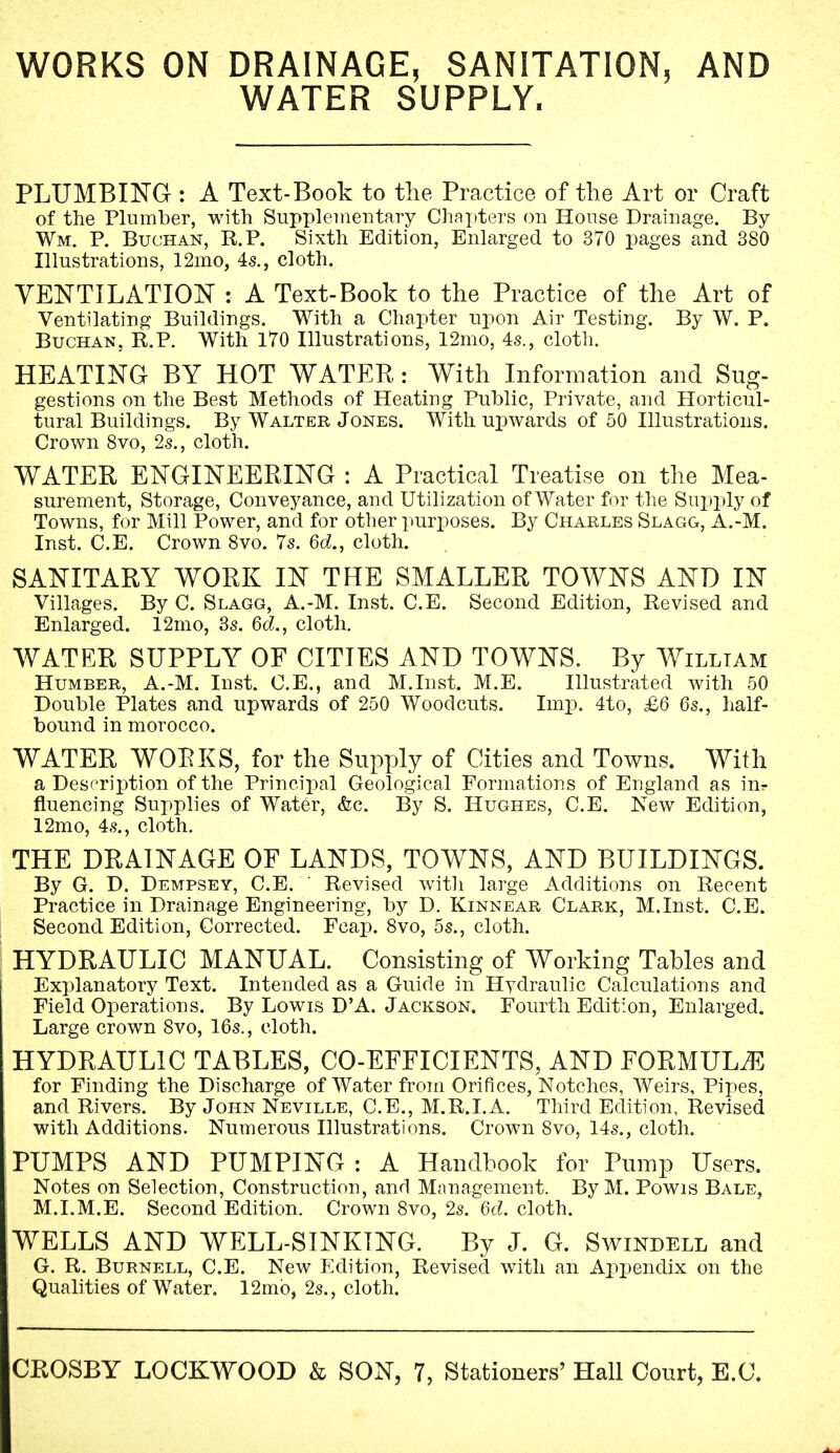 WORKS ON DRAINAGE, SANITATION, AND WATER SUPPLY. PLUMBING : A Text-Book to the Practice of the Art or Craft of the Plumber, with Supplementary Chapters on House Drainage. By Wm. P. Buchan, R.P. Sixth Edition, Enlarged to 370 pages and 380 Illustrations, 12mo, 4s., cloth. VENTILATION : A Text-Book to the Practice of the Art of Ventilating Buildings. With a Chapter upon Air Testing. By W. P. Buchan, R.P. With 170 Illustrations, 12mo, 4s., cloth. HEATING BY HOT WATER : With Information and Sug- gestions on the Best Methods of Heating Public, Private, and Horticul- tural Buildings. By Walter J ones. With upwards of 50 Illustrations. Crown 8vo, 2s., cloth. WATER ENGINEERING : A Practical Treatise on the Mea- surement, Storage, Conveyance, and Utilization of Water for the Supply of Towns, for Mill Power, and for other purposes. By Charles Slagg, A.-M. Inst. C.E. Crown 8vo. 7s. 6d., cloth. SANITARY WORK IN THE SMALLER TOWNS AND IN Villages. By C. Slagg, A.-M. Inst. C.E. Second Edition, Revised and Enlarged. 12mo, 3s. 6eZ., cloth. WATER SUPPLY OF CITIES AND TOWNS. By William Humber, A.-M. Inst. C.E., and M.Inst. M.E. Illustrated with 50 Double Plates and upwards of 250 Woodcuts. Imp. 4to, £6 6s., half- bound in morocco. WATER WORKS, for the Supply of Cities and Towns. With a Description of the Principal Geological Formations of England as in? fluencing Supplies of Water, &c. By S. Hughes, C.E. New Edition, 12mo, 4s., cloth. THE DRAINAGE OF LANDS, TOWNS, AND BUILDINGS. By G. D. Dempsey, C.E. ' Revised with large Additions on Recent Practice in Drainage Engineering, by D. Kinnear Clark, M.Inst. C.E. Second Edition, Corrected. Fcap. 8vo, 5s., cloth. HYDRAULIC MANUAL. Consisting of Working Tables and Explanatory Text. Intended as a Guide in Hydraulic Calculations and Field Operations. By Lowis D'A. Jackson. Fourth Edition, Enlarged. Large crown Svo, 16s., cloth. HYDRAULIC TABLES, CO-EFFICIENTS, AND FORMULA for Finding the Discharge of Water from Orifices, Notches, Weirs, Pipes, and Rivers. By John Neville, C.E., M.R.I.A. Third Edition, Revised with Additions. Numerous Illustrations. Crown Svo, 14s., cloth. PUMPS AND PUMPING : A Handbook for Pump Users. Notes on Selection, Construction, and Management. By M. Powis Bale, M.I.M.E. Second Edition. Crown Svo, 2s. 6d. cloth. WELLS AND WELL-SINKING. By J. G. Swindell and G. R. Burnell, C.E. New Edition, Revised with an Appjendix on the Qualities of Water. 12mo, 2s., cloth.