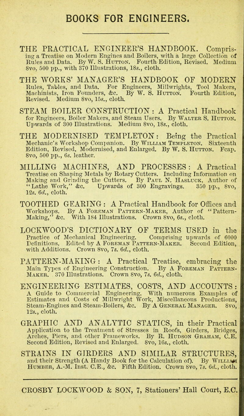 BOOKS FOR ENGINEERS. THE PRACTICAL ENGINEER'S HANDBOOK. Compris- ing a Treatise on Modern Engines and Boilers, with a large Collection of Rules and Data. By W. S. Hutton. Fourth Edition, Revised. Medium 8vo, 500 pp., with 370 Illustrations, 18s., cloth. THE WORKS' MANAGER'S HANDBOOK OF MODERN Rules, Tables, and Data. For Engineers, Millwrights, Tool Makers, Machinists, Iron Founders, &c. By W. S. Hutton. Fourth Edition, Revised. Medium 8vo, 15s., cloth. STEAM BOILER CONSTRUCTION : A Practical Handbook for Engineers, Boiler Makers, and Steam Users. By Walter S. Hutton. Upwards of 300 Illustrations. Medium 8vo, 18s., cloth. THE MODERNISED TEMPLETON: Being the Practical Mechanic's Workshop Companion. By William Templeton. Sixteenth Edition, Revised, Modernised, and Enlarged. By W. S. Hutton. Fcap. 8vo, 500 pp., 6s. leather. MILLING MACHINES, AND PROCESSES : A Practical Treatise on Shaping Metals by Rotary Cutters. Including Information on Making and Grinding the Cutters. By Paul N. Hasluck, Author of Lathe Work, &c. Upwards of 300 Engravings. 350 pp., 8vo, 12s. 6d., cloth. TOOTHED GEARING : A Practical Handbook for Offices and Workshops. By A Foreman Pattern-Maker, Author of Pattern- Making, &c. With 184 Illustrations. Crown 8vo, 6s., cloth. LOCKWOOD'S DICTIONARY OF TERMS USED in the Practice of Mechanical Engineering. Comprising upwards of 6000 Definitions. Edited by A Foreman Pattern-Maker. Second Edition, with Additions. Crown 8vo, 7s. 6c?., cloth. PATTERN-MAKING: A Practical Treatise, embracing the Main Types of Engineering Construction. By A Foreman Pattern- maker. 370 Illustrations. Crown 8vo, 7s. 6d., cloth. ENGINEERING ESTIMATES, COSTS, AND ACCOUNTS : A Guide to Commercial Engineering. With numerous Examples of Estimates and Costs of Millwright Work, Miscellaneous Productions, Steam-Engines and Steam-Boilers, &c. By A General Manager. 8vo, 12s., cloth. GRAPHIC AND ANALYTIC STATICS, in their Practical Application to the Treatment of Stresses in Roofs, Girders, Bridges, Arches, Piers, and other Frameworks. By R. Hudson Graham, C.E. Second Edition, Revised and Enlarged. 8vo, 16s., cloth. STRAINS IN GIRDERS AND SIMILAR STRUCTURES, and their Strength (A Handy Book for the Calculation of). By Willie Humber, A.-M. Inst. C.E., &c. Fifth Edition. Crown 8vo, 7s. Qd., cloth.