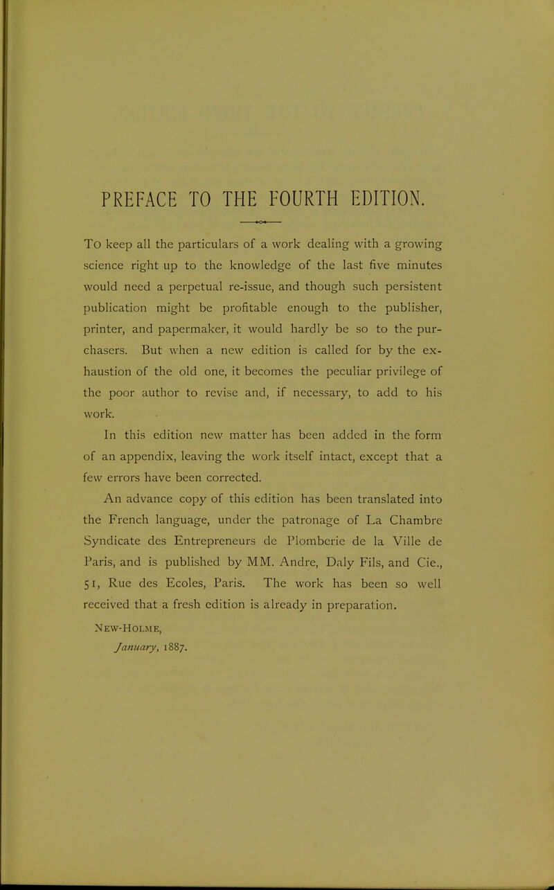 To keep all the particulars of a work dealing with a growing science right up to the knowledge of the last five minutes would need a perpetual re-issue, and though such persistent publication might be profitable enough to the publisher, printer, and papermaker, it would hardly be so to the pur- chasers. But when a new edition is called for by the ex- haustion of the old one, it becomes the peculiar privilege of the poor author to revise and, if necessary, to add to his work. In this edition new matter has been added in the form of an appendix, leaving the work itself intact, except that a few errors have been corrected. An advance copy of this edition has been translated into the French language, under the patronage of La Chambre Syndicate des Entrepreneurs de Flombcrie de la Ville de Paris, and is published by MM. Andre, Daly Fils, and Cie., 51, Rue des Ecoles, Paris. The work has been so well received that a fresh edition is already in preparation. New-Holme, January, 1887.