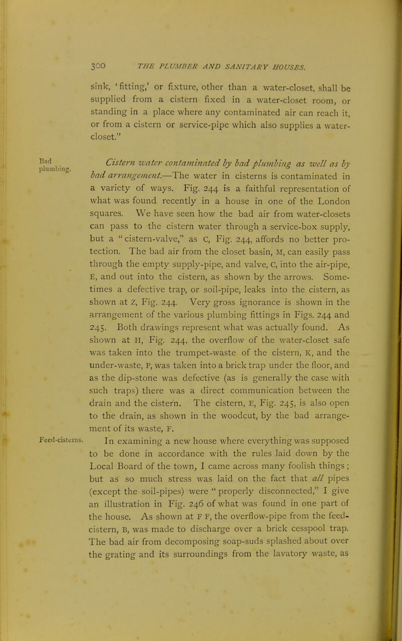 sink, 'fitting/ or fixture, other than a water-closet, shall be supplied from a cistern fixed in a water-closet room, or standing in a place where any contaminated air can reach it, or from a cistern or service-pipe which also supplies a water- closet. ,. Cistern zvater contaminated by bad plumbing, as well as bv pluml)iiig. ^ bad arrangement.—The water in cisterns is contaminated in a variety of ways. Fig. 244 is a faithful representation of what was found recently in a house in one of the London squares. We have seen how the bad air from water-closets can pass to the cistern water through a service-box supply, but a  cistern-valve, as C, Fig. 244, affords no better pro- tection. The bad air from the closet basin, M, can easily pass through the empty supply-pipe, and valve, C, into the air-pipe, E, and out into the cistern, as shown by the arrows. Some- times a defective trap, or soil-pipe, leaks into the cistern, as shown at Z, Fig. 244. Very gross ignorance is shown in the arrangement of the various plumbing fittings in Figs. 244 and 245. Both drawings represent what was actually found. As shown at II, Fig. 244, the overflow of the water-closet safe was taken into the trumpet-waste of the cistern, K, and the under-waste, P, was taken into a brick trap under the floor, and as the dip-stone was defective (as is generally the case with such traps) there was a direct communication between the drain and the cistern. The cistern, E, Fig. 245, is also open to the drain, as shown in the woodcut, by the bad arrange- ment of its waste, F. Feed-cistcnis. In examining a new house where everything was supposed to be done in accordance with the rules laid down by the Local Board of the town, I came across many foolish things ; but as so much stress was laid on the fact that all pipes (except the soil-pipes) were  properly disconnected, I give an illustration in Fig. 246 of what was found in one part of the house. As shown at F F, the overflow-pipe from the feed- cistern, B, was made to discharge over a brick cesspool trap. The bad air from decomposing soap-suds splashed about over the grating and its surroundings from the lavatory waste, as