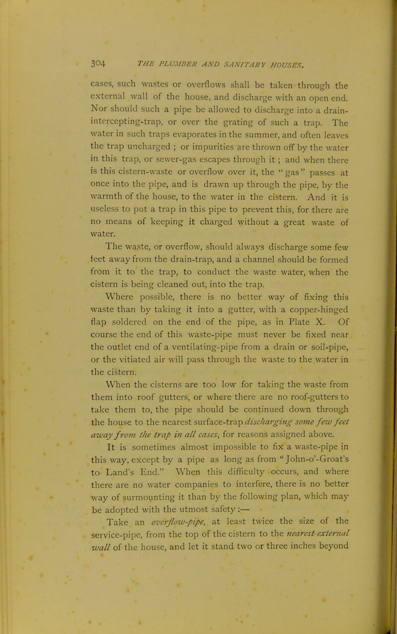 cases, such wastes or overflows shall be taken through the external wall of the house, and discharge with an open end. Nor should such a pipe be allowed to discharge into a drain- intercepting-trap, or over the grating of such a trap. The water in such traps evaporates in the summer, and often leaves the trap uncharged ; or impurities are thrown off by the water in this trap, or sewer-gas escapes through it ; and when there is this cistern-waste or overflow over it, the  gas passes at once into the pipe, and is drawn up through the pipe, by the warmth of the house, to the water in the cistern. And it is useless to put a trap in this pipe to prevent this, for there are no means of keeping it charged without a great waste of water. The waste, or overflow, should always discharge some few feet away from the drain-trap, and a channel should be formed from it to the trap, to conduct the waste water, when the cistern is being cleaned out, into the trap. Where possible, there is no better way of fixing this waste than by taking it into a gutter, with a copper-hinged flap soldered on the end of the pipe, as in Plate X. Of course the end of this waste-pipe must never be fixed near the outlet end of a ventilating-pipe from a drain or soil-pipe, or the vitiated air will pass through the waste to the water in the cistern; When the cisterns are too low for taking the waste from them into roof gutters, or where there are no roof-gutters to take them to, the pipe should be continued down through the house to the nearest surface-trap discharging some few feet away from the trap in all cases, for reasons assigned above. It is sometimes almost impossible to fix a waste-pipe in this way, except by a pipe as long as from  John-o'-Groat's to Land's End. When this difiiculty occurs, and where there are no water companies to interfere, there is no better way of surmounting it than by the following plan, which may be adopted with the utmost safety:— Take an overfloiv-pipe, at least twice the size of the service-pipe, from the top of the cistern to the nearest external wall of the house, and let it stand two or three inches beyond
