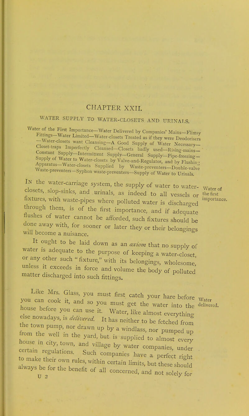 CHAPTER XXII. WATER SUPPLY TO WATER-CLOSETS AND URTNAT,S. Water of the First Importance-Water Delivered by Companies' Mains-Flimsy Fittmgs-Water Lmiited-Water-closets Treated as if they were Deodorisers -^^ater-closets want Cleansing-A Good Supply of Water Necessary- Closet-traps Imperfectly Cleansed-Closets badly used-Rising-mains- Constant Supply-Intermittent Supply-General SuppIy-Pipe-freezing- Supply of Water to Water-closets by Valve-and-Regulator, and by Flushlv^ c°'''' ''^PP''^ Waste-preventers-Double-valv: Waste-preventers-Syphon waste-preventers-Supply of Water to Urinals IN the water-carriage system, the supply of water to water- Waterof closets, , slop-sinks, and urinals, as indeed to all vessels or ^•^etm fixtures, with waste-pipes where polluted water is discharged through them, is of the first importance, and if adequate flushes of water cannot be afforded, such fixtures should be done away with, for sooner or later they or their belongings will become a nuisance. It ought to be laid down as an axwm that no supply of water is adequate to the purpose of keeping a water-closet or any other such  fixture, with its belongings, wholesome,' unless It exceeds in force and volume the body of polluted matter discharged into such fittin-s. Like Mrs. Glass, you must first catch your hare before you can cook it, and so you must get the water into the house before you can use it. Water, like almost everything dse nowadays, ,s ^./,W. It has neither to be fetched from he town pump, nor drawn up by a windlass, nor pumped up from the well in the yard, but is supplied to almost every house ,„ cty, town, and village by water companies under certam regulations. Such companies have a perfect righ to make their own rules, within certain limits, but'hese houW always be for the benefit of all concerned, a'nd noZ^Z