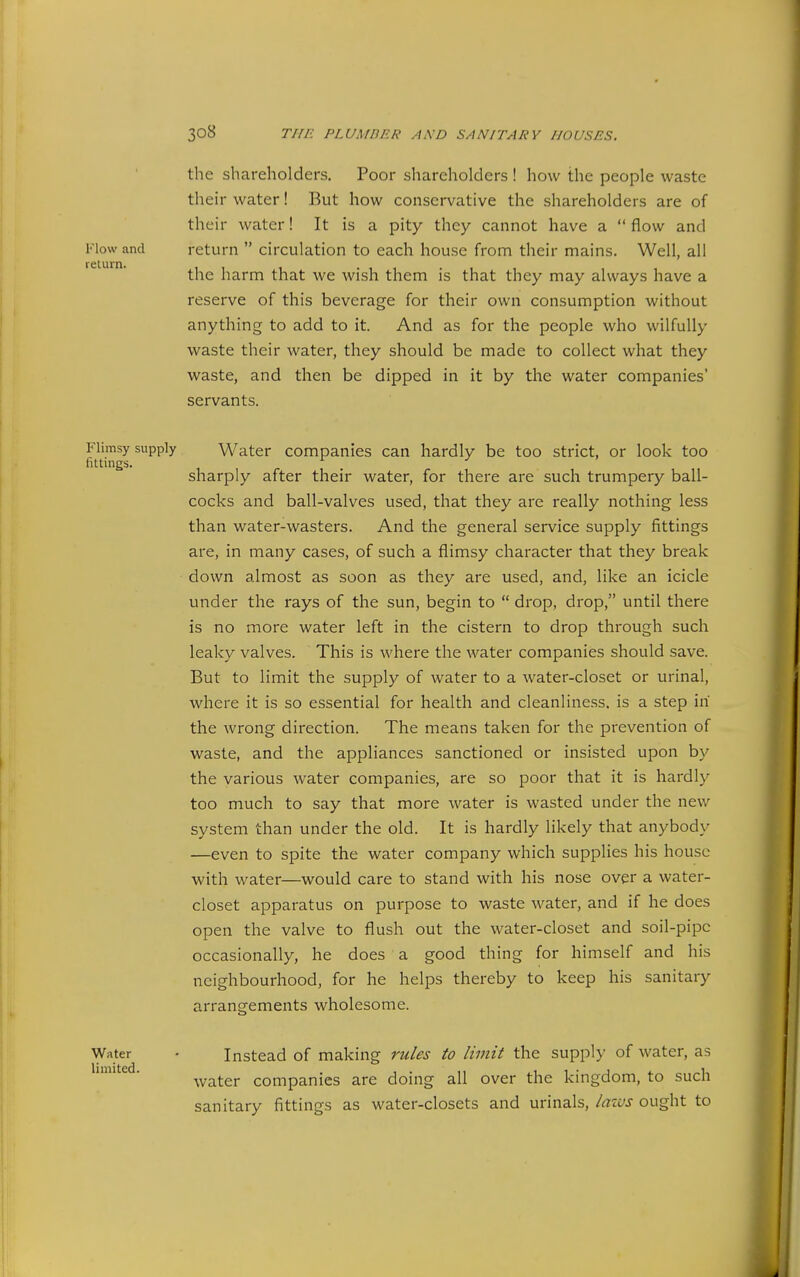 the shareholders. Poor shareholders ! how the people waste their water! But how conservative the shareholders are of their water! It is a pity they cannot have a  flow and return  circulation to each house from their mains. Well, all the harm that we wish them is that they may always have a reserve of this beverage for their own consumption without anything to add to it. And as for the people who wilfully waste their water, they should be made to collect what they waste, and then be dipped in it by the water companies' servants. Flimsy supply Water companies can hardly be too strict, or look too fittings. ^ ^ sharply after their water, for there are such trumpery ball- cocks and ball-valves used, that they are really nothing less than water-wasters. And the general service supply fittings are, in many cases, of such a flimsy character that they break down almost as soon as they are used, and, like an icicle under the rays of the sun, begin to  drop, drop, until there is no more water left in the cistern to drop through such leaky valves. This is where the water companies should save. But to limit the supply of water to a water-closet or urinal, where it is so essential for health and cleanliness, is a step in the wrong direction. The means taken for the prevention of waste, and the appliances sanctioned or insisted upon by the various water companies, are so poor that it is hardly too much to say that more water is wasted under the new system than under the old. It is hardly likely that anybody —even to spite the water company which supplies his house with water—would care to stand with his nose over a water- closet apparatus on purpose to waste water, and if he does open the valve to flush out the water-closet and soil-pipe occasionally, he does a good thing for himself and his neighbourhood, for he helps thereby to keep his sanitary arrangements wholesome. Flow and return. Water limited. Instead of making rules to limit the supply of water, as water companies are doing all over the kingdom, to such sanitary fittings as water-closets and urinals, lazvs ought to