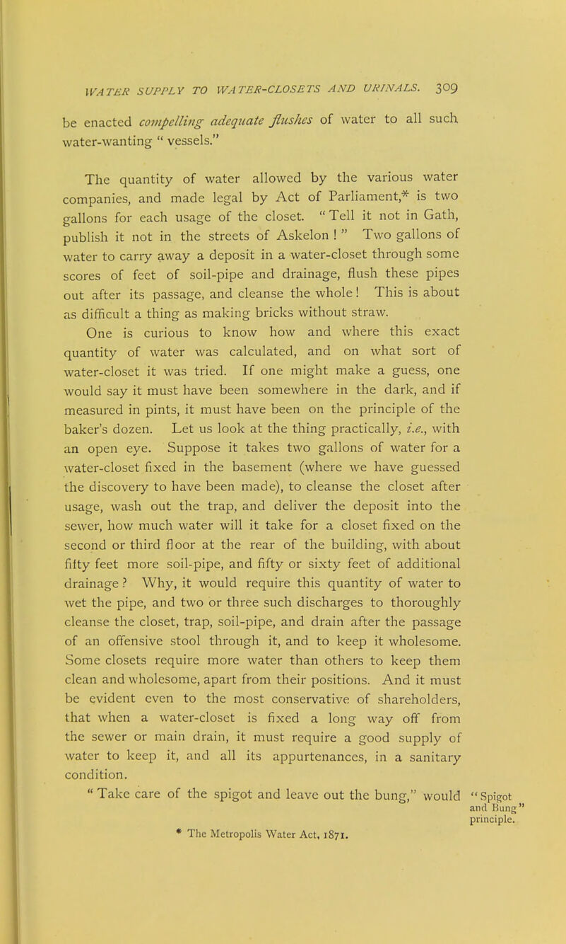 be enacted compellitig adequate flushes of water tp all such water-wanting  vessels. The quantity of water allowed by the various water companies, and made legal by Act of Parliament,* is two gallons for each usage of the closet.  Tell it not in Gath, publish it not in the streets of Askelon !  Two gallons of water to carry away a deposit in a water-closet through some scores of feet of soil-pipe and drainage, flush these pipes out after its passage, and cleanse the whole! This is about as difficult a thing as making bricks without straw. One is curious to know how and where this exact quantity of water was calculated, and on what sort of water-closet it was tried. If one might make a guess, one would say it must have been somewhere in the dark, and if measured in pints, it must have been on the principle of the baker's dozen. Let us look at the thing practically, i.e., with an open eye. Suppose it takes two gallons of water for a water-closet fixed in the basement (where we have guessed the discovery to have been made), to cleanse the closet after usage, wash out the trap, and deliver the deposit into the sewer, how much water will it take for a closet fixed on the second or third floor at the rear of the building, with about fifty feet more soil-pipe, and fifty or sixty feet of additional drainageWhy, it would require this quantity of water to wet the pipe, and two or three such discharges to thoroughly cleanse the closet, trap, soil-pipe, and drain after the passage of an offensive stool through it, and to keep it wholesome. Some closets require more water than others to keep them clean and wholesome, apart from their positions. And it must be evident even to the most conservative of shareholders, that when a water-closet is fixed a long way oft from the sewer or main drain, it must require a good supply of water to keep it, and all its appurtenances, in a sanitary condition.  Take care of the spigot and leave out the bung, would Spigot and Bung principle. * The Metropolis Water Act, 1871.