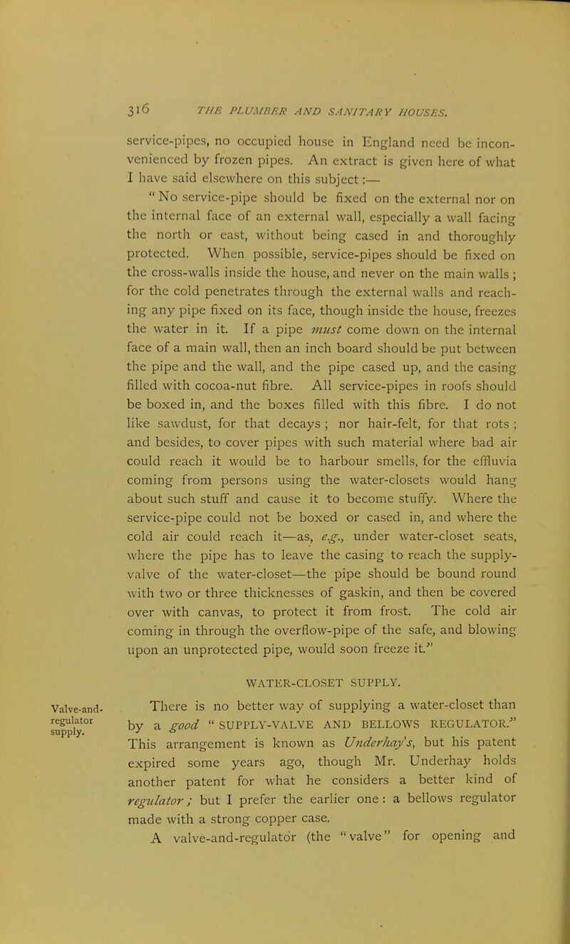 service-pipes, no occupied house in England need be incon- venienced by frozen pipes. An extract is given here of what I have said elsewhere on this subject:—  No service-pipe should be fixed on the external nor on the internal face of an external wall, especially a wall facing the north or cast, without being cased in and thoroughly protected. When possible, service-pipes should be fixed on the cross-walls inside the house, and never on the main walls ; for the cold penetrates through the external walls and reach- ing any pipe fixed on its face, though inside the house, freezes the water in it. If a pipe must come down on the internal face of a main wall, then an inch board should be put between the pipe and the wall, and the pipe cased up, and the casing filled with cocoa-nut fibre. All service-pipes in roofs should be boxed in, and the boxes filled with this fibre. I do not like sawdust, for that decays ; nor hair-felt, for that rots ; and besides, to cover pipes with such material where bad air could reach it would be to harbour smells, for the effluvia coming from persons using the water-closets would hang about such stuff and cause it to become stuffy. Where the service-pipe could not be boxed or cased in, and where the cold air could reach it—as, e.g., under water-closet seats, where the pipe has to leave the casing to reach the supply- valve of the water-closet—the pipe should be bound round with two or three thicknesses of gaskin, and then be covered over with canvas, to protect it from frost. The cold air coming in through the overflow-pipe of the safe, and blowing upon an unprotected pipe, would soon freeze it.^' WATER-CLOSET SUPPLY. There is no better way of supplying a water-closet than by a good  SUPPLY-VALVE AND BELLOWS REGULATOR. This arrangement is known as Underhay's, but his patent expired some years ago, though Mr. Underhay holds another patent for what he considers a better kind of regulator; but I prefer the earlier one : a bellows regulator made with a strong copper case. A valve-and-regulatdr (the valve for opening and Valve-and- regulator supply.