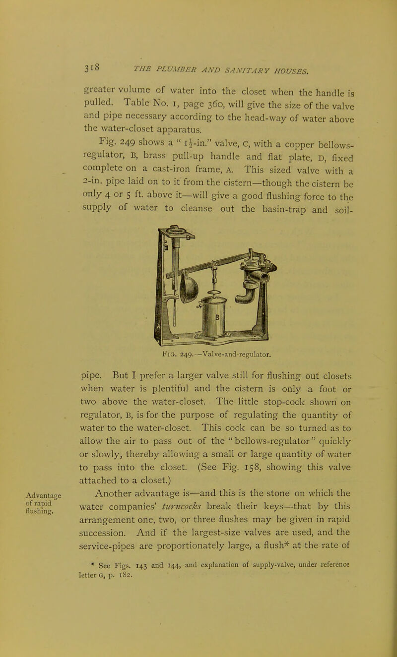 Advantage of rapid flushing. greater volume of water into the closet when the handle is pulled. Table No. i, page 360, will give the size of the valve and pipe necessary according to the head-way of water above the water-closet apparatus. Fig. 249 shows a  ri-in. valve, C, with a copper bellows- regulator, B, brass pull-up handle and flat plate, D, fixed complete on a cast-iron frame, A. This sized valve with a 2-m. pipe laid on to it from the cistern—though the cistern be only 4 or 5 ft. above it—will give a good flushing force to the supply of water to cleanse out the basin-trap and soil- FiG. 249.—Valve-and-regulator. pipe. But I prefer a larger valve still for flushing out closets when water is plentiful and the cistern is only a foot or two above the water-closet. The little stop-cock shown on regulator, B, is for the purpose of regulating the quantity of water to the water-closet. This cock can be so turned as to allow the air to pass out of the bellows-regulator quickly or slowly^ thereby allowing a small or large quantity of water to pass into the closet. (See Fig. 158, showing this valve attached to a closet.) Another advantage is—and this is the stone on which the water companies' turncocks break their keys—that by this arrangement one, two, or three flushes may be given in rapid succession. And if the largest-size valves are used, and the service-pipes are proportionately large, a flush* at the rate of * See Figs. 143 and 144, and explanation of supply-valve, under reference letter g, p. 1S2.