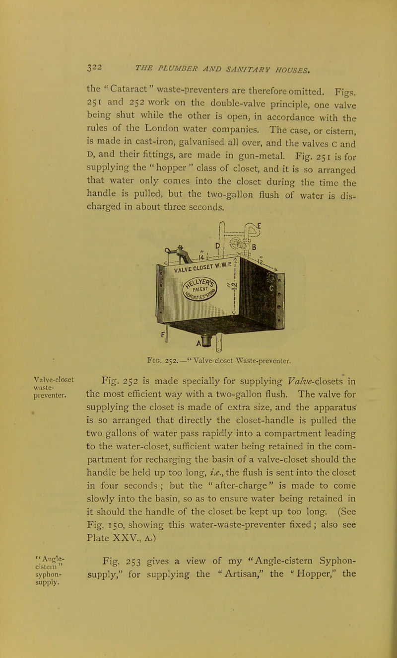 Valve-closet waste- preventer. the  Cataract waste-preventers are therefore omitted. Figs. 251 and 252 work on the double-valve principle, one valve being shut while the other is open, in accordance with the rules of the London water companies. The case, or cistern, is made in cast-iron, galvanised all over, and the valves C and D, and their fittings, are made in gun-metal. Fig. 251 is for supplying the  hopper  class of closet, and it is so arranged that water only comes into the closet during the time the handle is pulled, but the two-gallon flush of water is dis- charged in about three seconds. Fig. 252.—Valve-closet Waste-preventer. Fig. 252 is made specially for supplying F«/w-closets in the most efficient way with a two-gallon flush. The valve for supplying the closet is made of extra size, and the apparatus is so arranged that directly the closet-handle is pulled the two gallons of water pass rapidly into a compartment leading to the water-closet, sufficient water being retained in the com- partment for recharging the basin of a valve-closet should the handle be held up too long, i.e., the flush is sent into the closet in four seconds ; but the  after-charge is made to come slowly into the basin, so as to ensure water being retained in it should the handle of the closet be kept up too long. (See Fig. 150, showing this water-waste-preventer fixed; also see Plate XXV., A.) Angle- cistern  syphon- supply. Fig. 253 gives a view of my Angle-cistern Syphon- supply, for supplying the  Artisan, the  Hopper, the