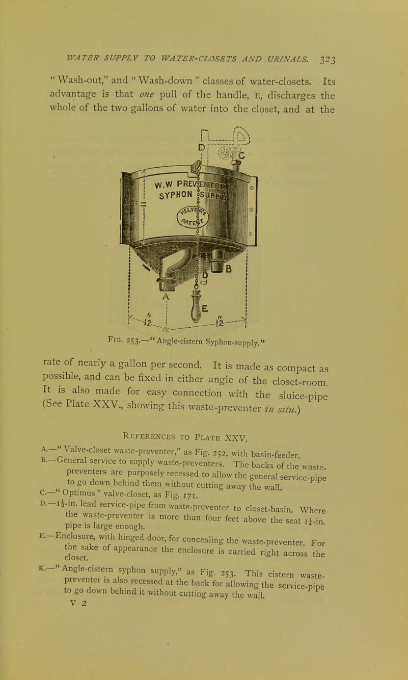  Wash-out, and  Wash-down  classes of water-closets. Its advantage is that one pull of the handle, E, discharges the whole of the two gallons of water into the closet, and at the Fig. 253.—««Angle-cistern Syphon-supply.'» rate of nearly a gallon per second. It is made as compact as possible, and can be fixed in either angle of the closet-room. It is also made for easy connection with the sluice-pipe (See Plate XXV., showing this waste-preventer in situ.) References to Plate XXV. A. -« Valve-closet waste-preventer, as Fig. 252, with basin-feeder B. -General service to supply waste-preventers. The backs of the waste preventers are purposely recessed to allow the general service-pipi to go down behind them without cutting away the wall  Optimus  valve-closet, as Fig. 171. D. -i^-in. lead service-pipe from waste-preventer to closet-basin. Where the waste-preventer is more than four feet above the seat li-in pipe is large enough. l m. E. -EncIosure, with hinged door, for concealing the waste-preventer For tne sake of appearance the enclosure is carried right across the K.- Angle-cistern syphon supply, as Fig. 253. This cistern waste- preventer :s also recessed at the back for allowing the service-pipe to go down behind it without cutting away the wall.