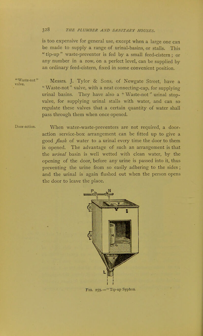 is too expensive for general use, except when a large one can be made to supply a range of urinal-basins, or stalls. This  tip-up  waste-preventer is fed by a small feed-cistern; or any number in a row, on a perfect level, can be supplied by an ordinary feed-cistern, fixed in some convenient position. Waste-not Messrs. J. Tylor & Sons, of Newgate Street, have a valve. D )  Waste-not valve, with a neat connecting-cap, for supplying urinal basins. They have also a  Waste-not urinal stop- valve, for supplying urinal stalls with water, and can so regulate these valves that a certain quantity of water shall pass through them when once opened. Door-action. When water-waste-preventers are not required, a door- action service-box arrangement can be fitted up to give a good flush of water to a urinal every time the door to them is opened. The advantage of such an arrangement is that the urinal basin is well wetted with clean water, by the opening of the door, before any urine is passed into it, thus preventing the urine from so easily adhering to the sides ; and the urinal is again flushed out when the person opens the door to leave the place. I « Fig. 259.—Tip-up Syphon.