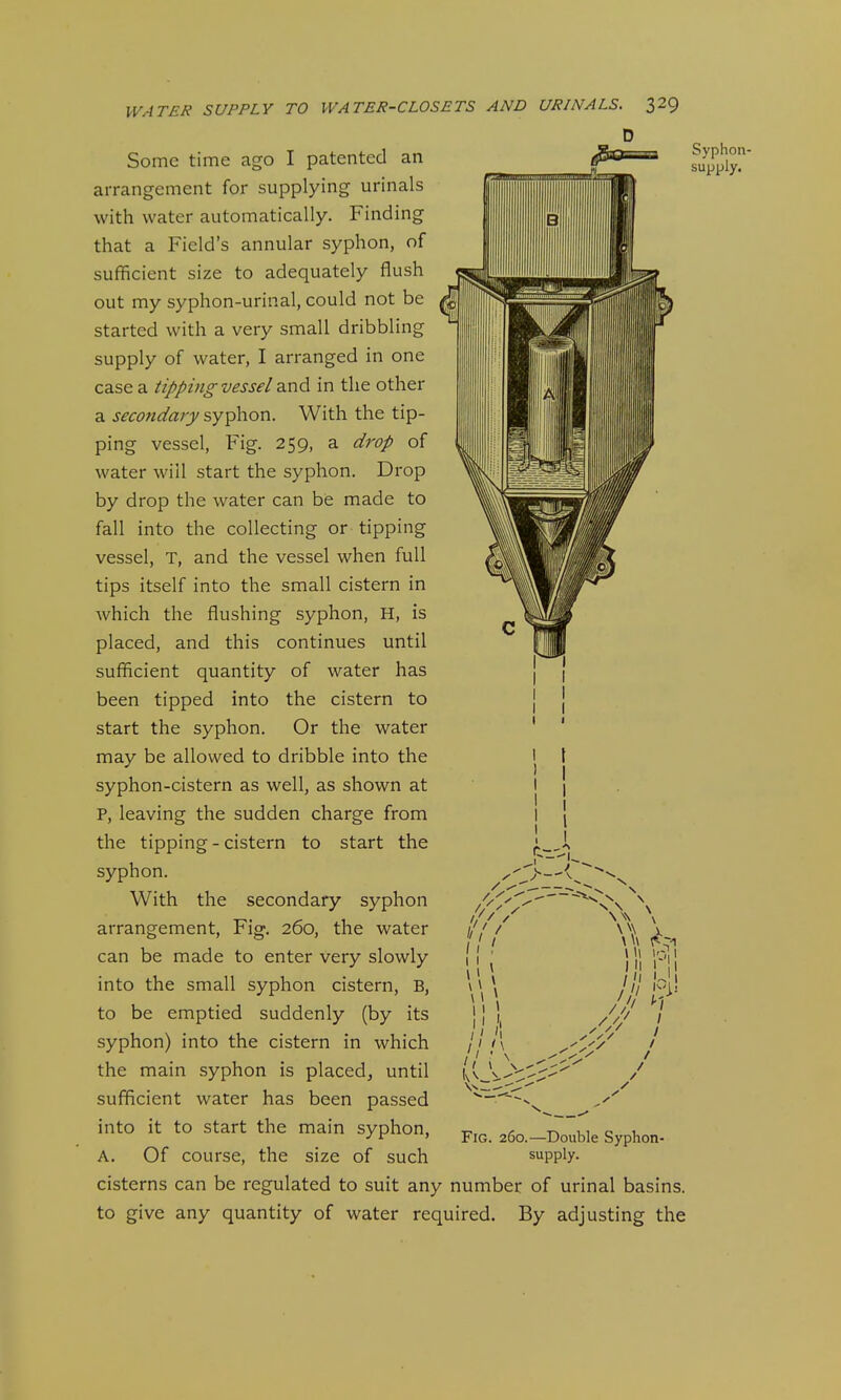 D Some time ago I patented an arrangement for supplying urinals with water automatically. Finding that a Field's annular syphon, of sufficient size to adequately flush out my syphon-urinal, could not be started with a very small dribbling supply of water, I arranged in one case a tipping vessel diud in the other a secondary syphon. With the tip- ping vessel. Fig. 259, a drop of water will start the syphon. Drop by drop the water can be made to fall into the collecting or tipping vessel, T, and the vessel when full tips itself into the small cistern in which the flushing syphon, H, is placed, and this continues until sufficient quantity of water has been tipped into the cistern to start the syphon. Or the water may be allowed to dribble into the syphon-cistern as well, as shown at P, leaving the sudden charge from the tipping - cistern to start the syphon. With the secondary syphon arrangement. Fig. 260, the water can be made to enter very slowly into the small syphon cistern, B, to be emptied suddenly (by its syphon) into the cistern in which the main syphon is placed^ until sufficient water has been passed into it to start the main syphon, A. Of course, the size of such cisterns can be regulated to suit any number of urinal basins, to give any quantity of water required. By adjusting the t \\\ i'V,i III ! '1 / 'I U' I Fig. 260.—Double Syphon- supply. Syphon- supply.