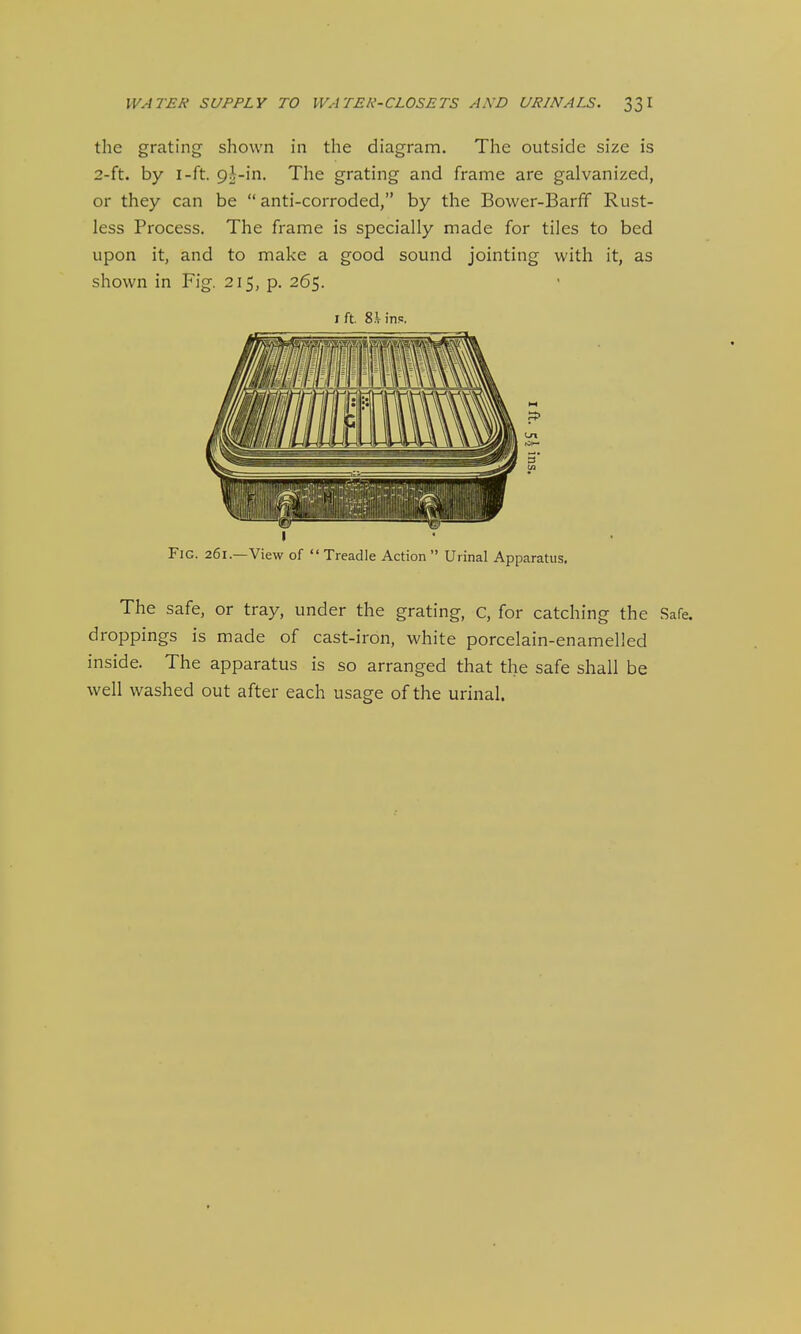 the grating shown in the diagram. The outside size is 2-ft. by I-ft. 9i-in. The grating and frame are galvanized, or they can be  anti-corroded, by the Bower-BarfF Rust- less Process. The frame is specially made for tiles to bed upon it, and to make a good sound jointing with it, as shown in Fig. 215, p. 265. I ft. S.Vins. I Fic. 261.—View of  Treadle Action Urinal Apparatus. The safe, or tray, under the grating, c, for catching the Safe, droppings is made of cast-iron, white porcelain-enamelled inside. The apparatus is so arranged that the safe shall be well washed out after each usage of the urinal.