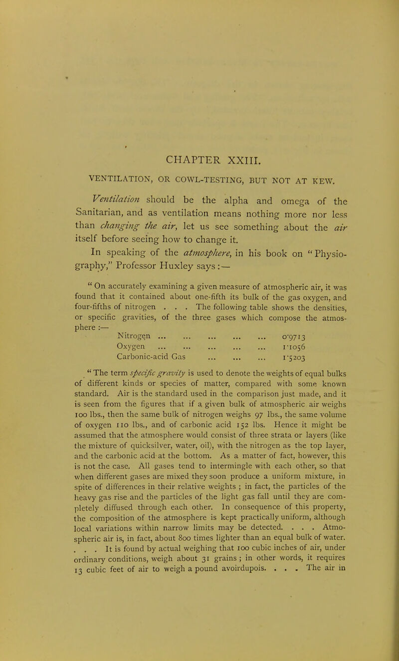 CHAPTER XXIir. VENTILATION, OR COWL-TESTING, BUT NOT AT KEW. Ventilation should be the alpha and omega of the Sanitarian, and as ventilation means nothing more nor less than changing the air, let us see something about the air itself before seeing how to change it. In speaking of the atmosphere, in his book on  Physio- graphy, Professor Huxley says : —  On accurately examining a given measure of atmospheric air, it was found that it contained about one-fifth its bulk of the gas oxygen, and four-fifths of nitrogen . . . The following table shows the densities, or specific gravities, of the three gases which compose the atmos- phere :— Nitrogen 0*9713 Oxygen 1-1056 Carbonic-acid Gas I'5 203  The term specific gravity is used to denote the weights of equal bulks of different kinds or species of matter, compared with some known standard. Air is the standard used in the comparison just made, and it is seen from the figures that if a given bulk of atmospheric air weighs 100 lbs., then the same bulk of nitrogen weighs 97 lbs., the same volume of oxygen no lbs., and of carbonic acid 152 lbs. Hence it might be assumed that the atmosphere would consist of three strata or layers (like the mixture of quicksilver, water, oil), with the nitrogen as the top layer, and the carbonic acid at the bottom. As a matter of fact, however, this is not the case. All gases tend to intermingle with each other, so that when different gases are mixed they soon produce a uniform mixture, in spite of differences in their relative weights ; in fact, the particles of the heavy gas rise and the particles of the light gas fall until they are com- pletely diffused through each other. In consequence of this property, the composition of the atmosphere is kept practically uniform, although local variations within narrow hmits may be detected. . . , Atmo- spheric air is, in fact, about 800 times lighter than an equal bulk of water. . . It is found by actual weighing that 100 cubic inches of air, under ordinary conditions, weigh about 31 grains ; in other words, it requires 13 cubic feet of air to weigh a pound avoirdupois. . . . The air in