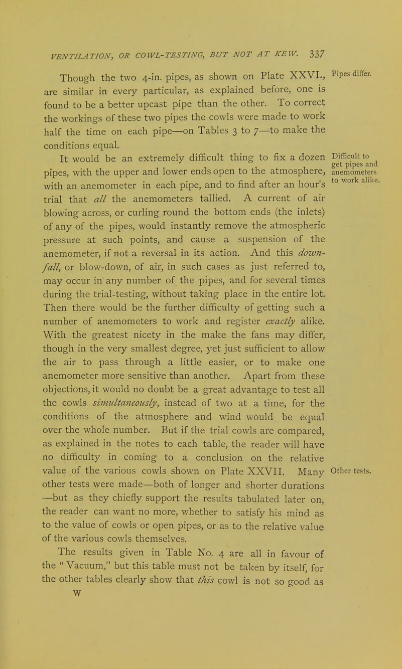 Though the two 4-in. pipes, as shown on Plate XXVI., Pipes diiTer. are similar in every particular, as explained before, one is found to be a better upcast pipe than the other. To correct the workings of these two pipes the cowls were made to work half the time on each pipe—on Tables 3 to 7—to make the conditions equal. It would be an extremely difficult thing to fix a dozen Difficult to get pipes and pipes, with the upper and lower ends open to the atmosphere, anemometers with an anemometer in each pipe, and to find after an hour's ^° ^^'^^ trial that all the anemometers tallied, A current of air blowing across, or curHng round the bottom ends (the inlets) of any of the pipes, would instantly remove the atmospheric pressure at such points, and cause a suspension of the anemometer, if not a reversal in its action. And this down- fall, or blow-down, of air, in such cases as just referred to, may occur in any number of the pipes, and for several times during the trial-testing, without taking place in the entire lot. Then there would be the further difficulty of getting such a number of anemometers to work and register exactly alike. With the greatest nicety in the make the fans may differ, though in the very smallest degree, yet just sufficient to allow the air to pass through a little easier, or to make one anemometer more sensitive than another. Apart from these objections, it would no doubt be a great advantage to test all the cowls shmdtaneotisly, instead of two at a time, for the conditions of the atmosphere and wind would be equal over the whole number. But if the trial cowls are compared, as explained in the notes to each table, the reader will have no difficulty in coming to a conclusion on the relative value of the various cowls shown on Plate XXVII. Many Other tests, other tests were made—both of longer and shorter durations —but as they chiefly support the results tabulated later on, the reader can want no more, whether to satisfy his mind as to the value of cowls or open pipes, or as to the relative value of the various cowls themselves. The results given in Table No. 4 are all in favour of the  Vacuum, but this table must not be taken by itself, for the other tables clearly show that this cowl is not so good as W