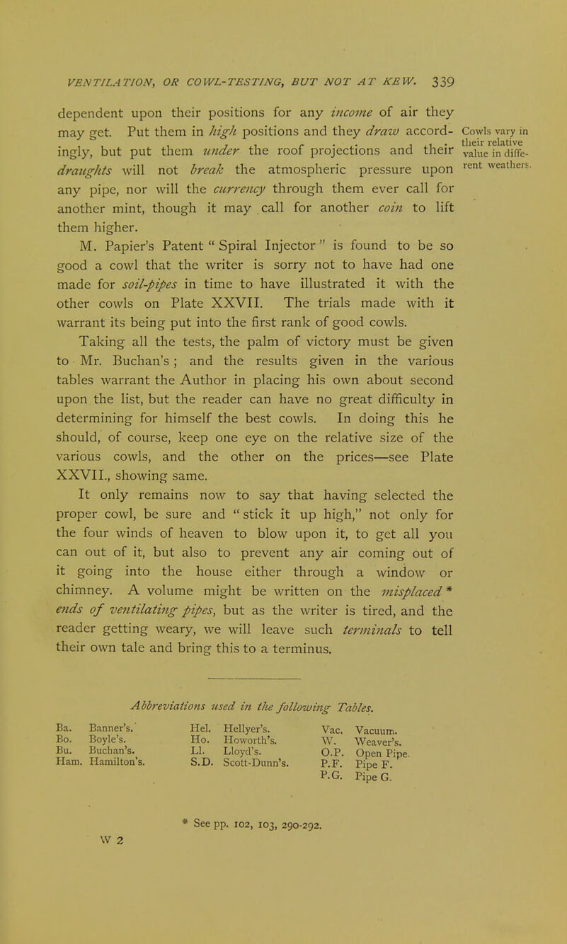 dependent upon their positions for any income of air they may get. Put them in high positions and they draw accord- Cowls vary in ingly, but put them iinder the roof projections and their value in diffe- draiights will not break the atmospheric pressure upon '^'^ weathers. any pipe, nor will the currency through them ever call for another mint, though it may call for another coin to lift them higher. M. Papier's Patent  Spiral Injector  is found to be so good a cowl that the writer is sorry not to have had one made for soil-pipes in time to have illustrated it with the other cowls on Plate XXVII. The trials made with it warrant its being put into the first rank of good cowls. Taking all the tests, the palm of victory must be given to Mr. Buchan's; and the results given in the various tables warrant the Author in placing his own about second upon the list, but the reader can have no great difficulty in determining for himself the best cowls. In doing this he should, of course, keep one eye on the relative size of the various cowls, and the other on the prices—see Plate XXVII., showing same. It only remains now to say that having selected the proper cowl, be sure and  stick it up high, not only for the four winds of heaven to blow upon it, to get all you can out of it, but also to prevent any air coming out of it going into the house either through a window or chimney. A volume might be written on the misplaced* ends of ventilating pipes, but as the writer is tired, and the reader getting weary, we will leave such terminals to tell their own tale and bring this to a terminus. Abbreviations itsed in the followittg Tables. Ba. Banner's. Bo. Boyle's. Bu. Buchan's. Ham. Hamilton's. Hel. Hellyer's. Ho. Howorth's. LI. Lloyd's. S.D. Scott-Dunn's. Vac. Vacuum. W. Weaver's. O.P. Open Pipe, P.F. Pipe F. P.G. PipeG. See pp. 102, 103, 290-292.