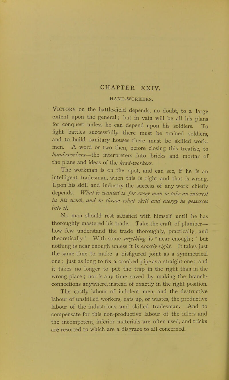 CHAPTER XXIV. HAND-WORKERS. Victory on the battle-field depends, no doubt, to a large extent upon the general; but in vain will be all his plans for conquest unless he can depend upon his soldiers. To fight battles successfully there must be trained soldiers, and to build sanitary houses there must be skilled work- men. A word or two then, before closing this treatise, to hand-workers—the interpreters into bricks and mortar of the plans and ideas of the head-workers. The workman is on the spot, and can see, if he is an intelligent tradesman, when this is right and that is wrong. Upon his skill and industry the success of any work chiefly depends. What is wanted is for every man to take an interest in his zvork, and to throw what skill and energy he possesses into it. No man should rest satisfied with himself until he has thoroughly mastered his trade. Take the craft of plumber— how few understand the trade thoroughly, practically, and theoretically ! With some anything is  near enough ;  but nothing is near enough unless it is exactly right. It takes just the same time to make a disfigured joint as a symmetrical one ; just as long to fix a crooked pipe as a straight one ; and it takes no longer to put the trap in the right than in the wrong place ; nor is any time saved by making the branch- connections anywhere, instead of exactly in the right position. The costly labour of indolent men, and the destructive labour of unskilled workers, eats up, or wastes, the productive labour of the industrious and skilled tradesman. And to compensate for this non-productive labour of the idlers and the incompetent, inferior materials are often used, and tricks are resorted to which are a disgrace to all concerned.