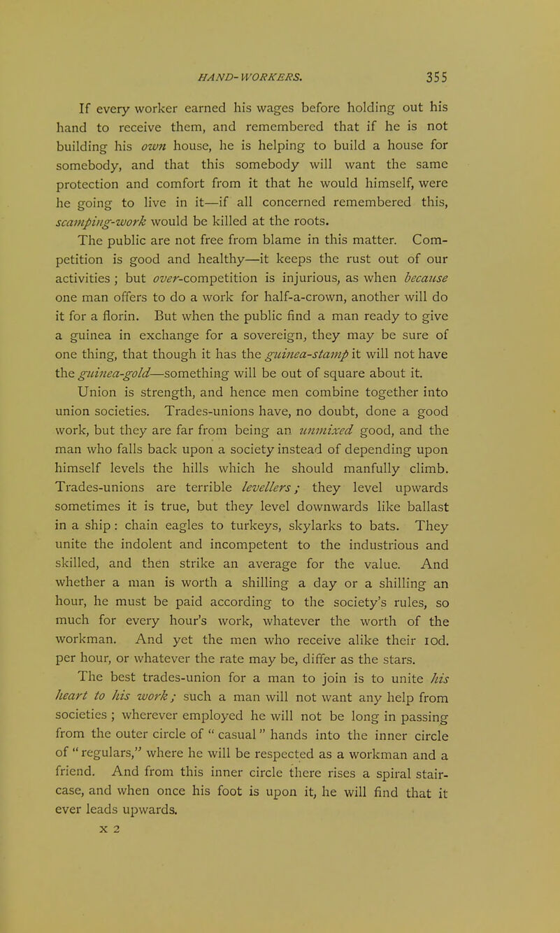 If every worker earned his wages before holding out his hand to receive them, and remembered that if he is not building his own house, he is helping to build a house for somebody, and that this somebody will want the same protection and comfort from it that he would himself, were he going to live in it—if all concerned remembered this, scaniphtg-work would be killed at the roots. The public are not free from blame in this matter. Com- petition is good and healthy—it keeps the rust out of our activities ; but ^7t/^r-competition is injurious, as when because one man offers to do a work for half-a-crown, another will do it for a florin. But when the public find a man ready to give a guinea in exchange for a sovereign, they may be sure of one thing, that though it has the guinea-stamp it will not have the guinea-gold—something will be out of square about it. Union is strength, and hence men combine together into union societies. Trades-unions have, no doubt, done a good work, but they are far from being an unmixed good, and the man who falls back upon a society instead of depending upon himself levels the hills which he should manfully climb. Trades-unions are terrible levellers; they level upwards sometimes it is true, but they level downwards like ballast in a ship : chain eagles to turkeys, skylarks to bats. They unite the indolent and incompetent to the industrious and skilled, and then strike an average for the value. And whether a man is worth a shilling a day or a shilling an hour, he must be paid according to the society's rules, so much for every hour's work, whatever the worth of the workman. And yet the men who receive alike their lod. per hour, or whatever the rate may be, differ as the stars. The best trades-union for a man to join is to unite his heart to his work; such a man will not want any help from societies ; wherever employed he will not be long in passing from the outer circle of  casual hands into the inner circle of  regulars,'- where he will be respected as a workman and a friend. And from this inner circle there rises a spiral stair- case, and when once his foot is upon it, he will find that it ever leads upwards. X 2
