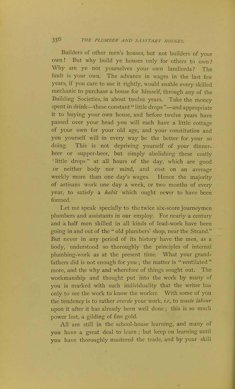 Builders of other men's houses, but not builders of your own ! But why build ye houses only for others to own ? Why are ye not yourselves your own landlords? The fault is your own. The advance in wages in the last few years, if you care to use it rightly, would enable every skilled mechanic to purchase a house for himself, through any of the Building Societies, in about twelve years. Take the money spent in drink—these constant little drops —and appropriate it to buying your own house, and before twelve years have passed over your head you will each have a little cottage of your own for your old age, and your constitution and you yourself will in every way be the better for your so doing. This is not depriving yourself of your dinner- beer or supper-beer, but simply abolishing these costly ' little drops at all hours of the day, which are good .or neither body nor mind, and cost on an average weekly more than one day's wages. Hence the majority of artisans work one day a week, or two months of every year, to satisfy a habit which ought never to have been formed. Let me speak specially to the twice six-score journeymen plumbers and assistants in our employ. For nearly a century and a half men skilled in all kinds of lead-work have been going in and out of the  old plumbers' shop, near the Strand. But never in any period of its history have the men, as a body, understood so thoroughly the principles of internal plumbing-work as at the present time. What your grand- fathers did is not enough for you ; the matter is  ventilated  more, and the why and wherefore of things sought out. The workmanship and thought put into the work by many of you is marked with such individuality that the writer has only to see the work to know the worker. With some of you the tendency is to rather overdo your work, i.e., to waste labottr upon it after it has already been well done ; this is so much power lost, a gilding of fine gold. All are still in the school-house learning, and many of you have a great deal to learn ; but keep on learning until you have thoroughly mastered the trade, and by your skill