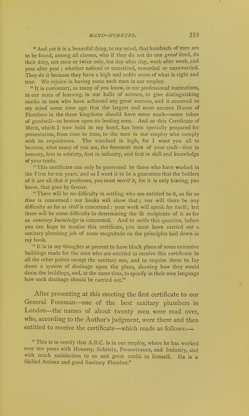 And yet it is a beautiful thing, to my mind, that hundreds of men are to be found, among all classes, who if they do not do one great deed, do their duty, not once or twice only, but day after day, week after week, and year after year ; whether noticed or unnoticed, rewarded or unrewarded. They do it because they have a high and noble sense of what is right and true. We rejoice in having some such men in our employ.  It is customary, as many of you know, in our professional institutions, in our seats of learning, in our halls of science, to give distinguishing marks to men who have achieved any great success, and it occurred to my mind some time ago that the largest and most ancient House of Plumbers in the three kingdoms should have some mark—some token of goodwill—to bestow upon its leading men. And so this Certificate of Merit, which I now hold in my hand, has been specially prepared for presentation, from time to time, to the men in our employ who comply with its requisitions. The standard is high, for I want you all to become, what many of you are, the foremost men of your craft—first in honesty, first in sobriety, first in industry, and first in skill and knowledge of your trade.  This certificate can only be possessed by those who have worked in the Firm for ten years, and as I want it to be a guarantee that the holders of it are all that it professes, you must merit it, for it is only kissing, you know, that goes by favour.  There will be no difficulty in settling who are entitled to it, as far as time is concerned : our books will show that; nor will there be any difficulty as far as skill\s concerned : your work will speak for itself; but there will be some difficulty in determining the fit recipients of it as far as sanitary knowledge is concerned. And to settle this question, before you can hope to receive this certificate, you must have carried out a sanitary plumbing job of some magnitude on the principles laid down in my book.  It is in my thoughts at present to have block plans of some extensive buildings made for the men who are entitled to receive this certificate in all the other points except the sanitary one, and to require them to lay down a system of drainage upon the plans, showing how they would drain the buildings, and, at the same time, to specify in their own language how such drainage should be carried out. After presenting at this meeting the first certificate to our General Foreman—one of the best sanitary plumbers in London—the names of about twenty men were read over, who, according to the Author's judgment, were there and then entitled to receive the certificate—which reads as follows:—  This is to certify that A.B.C. is in our employ, where he has worked over ten years with Honesty, Sobriety, Perseverance, and Industry, and with much satisfaction to us and great credit to himself. He is a Skilled Artisan and good Sanitary Plumber.