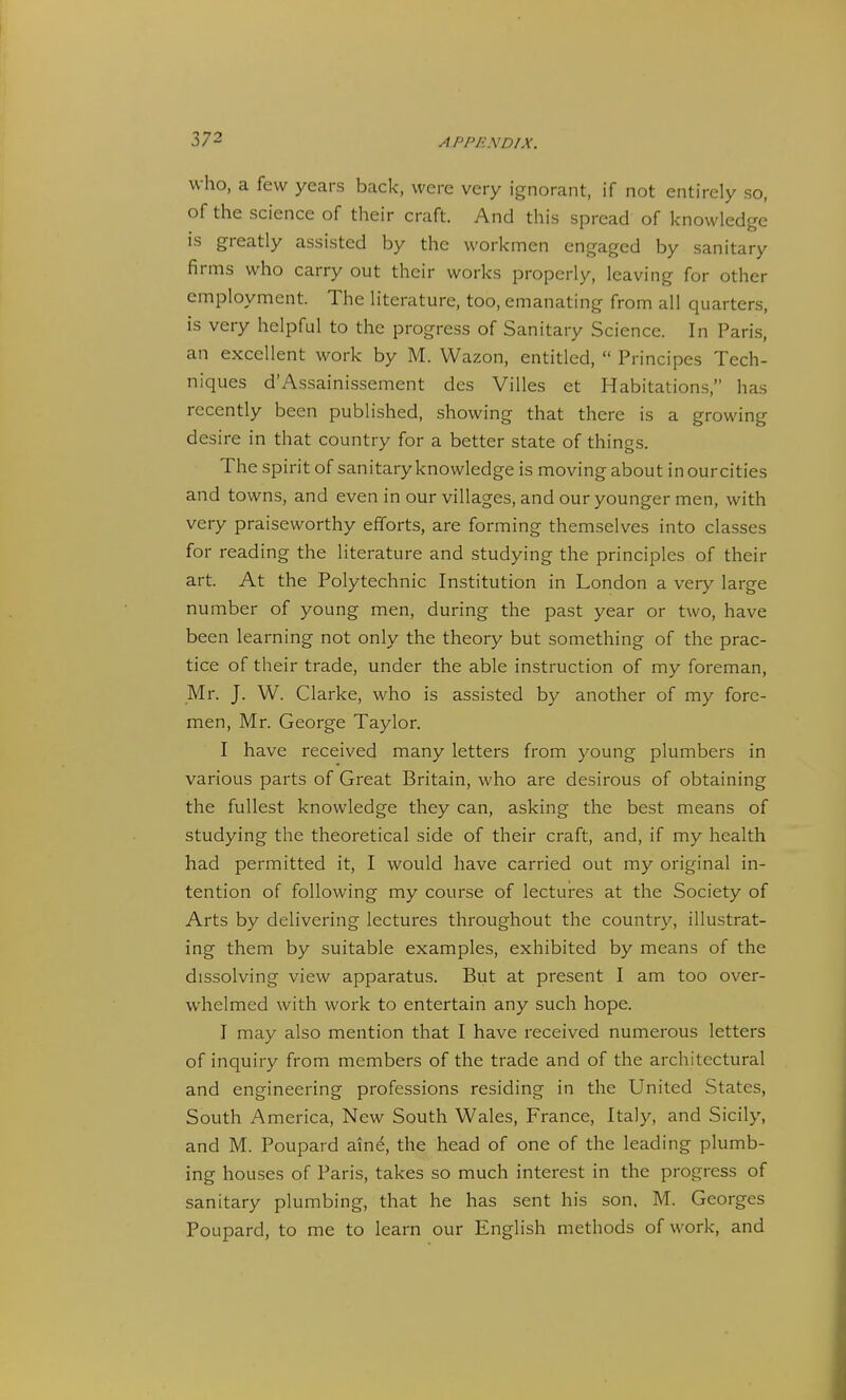 who, a few years back, were very ignorant, if not entirely so, of the science of their craft. And this spread of knowledge is greatly assisted by the workmen engaged by sanitary firms who carry out their works properly, leaving for other employment. The literature, too, emanating from all quarters, is very helpful to the progress of Sanitary Science. In Paris, an excellent work by M. Wazon, entitled,  Principes Tech- niques d'Assainissement des Villes et Habitations, has recently been published, showing that there is a growing desire in that country for a better state of things. The spirit of sanitary knowledge is moving about in ourcities and towns, and even in our villages, and our younger men, with very praiseworthy efforts, are forming themselves into classes for reading the literature and studying the principles of their art. At the Polytechnic Institution in London a very large number of young men, during the past year or two, have been learning not only the theory but something of the prac- tice of their trade, under the able instruction of my foreman, Mr. J. W. Clarke, who is assisted by another of my fore- men, Mr. George Taylor. I have received many letters from young plumbers in various parts of Great Britain, who are desirous of obtaining the fullest knowledge they can, asking the best means of studying the theoretical side of their craft, and, if my health had permitted it, I would have carried out my original in- tention of following my course of lectures at the Society of Arts by delivering lectures throughout the country, illustrat- ing them by suitable examples, exhibited by means of the dissolving view apparatus. But at present I am too over- whelmed with work to entertain any such hope. I may also mention that I have received numerous letters of inquiry from members of the trade and of the architectural and engineering professions residing in the United States, South America, New South Wales, France, Italy, and Sicily, and M. Poupard ain^ the head of one of the leading plumb- ing houses of Paris, takes so much interest in the progress of sanitary plumbing, that he has sent his son. M. Georges Poupard, to me to learn our English methods of work, and