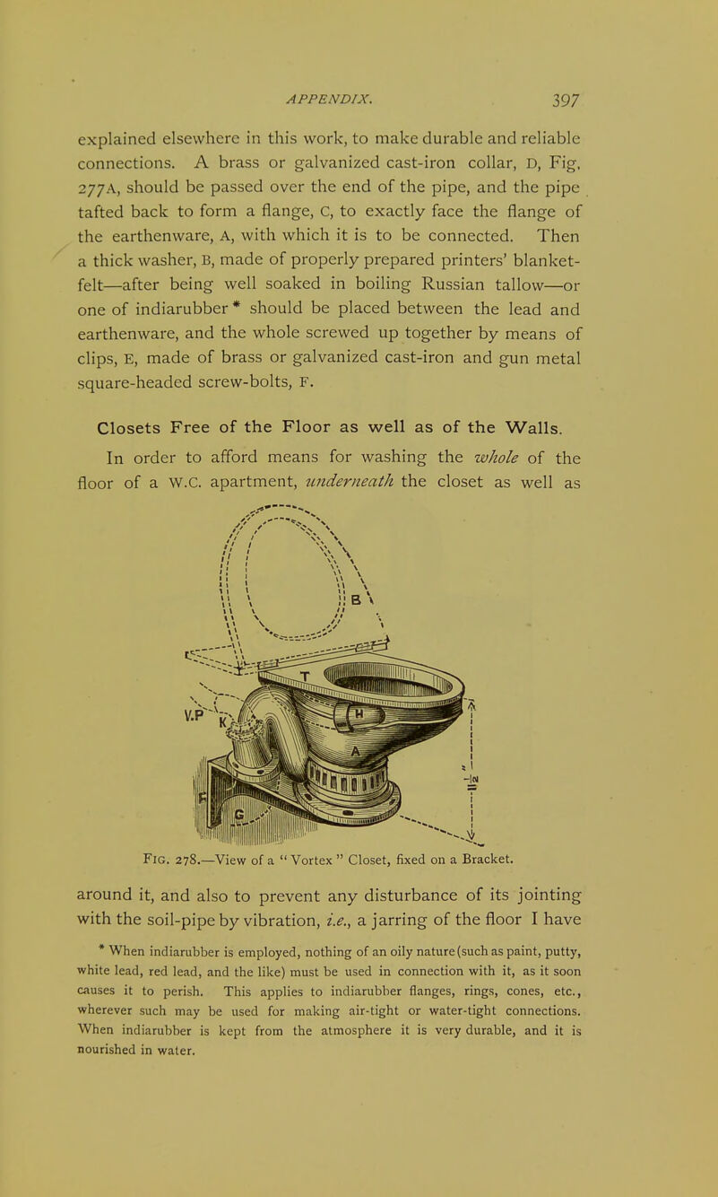 explained elsewhere in this work, to make durable and reliable connections. A brass or galvanized cast-iron collar, D, Fig, 277A, should be passed over the end of the pipe, and the pipe tafted back to form a flange, C, to exactly face the flange of the earthenware. A, with which it is to be connected. Then a thick washer, B, made of properly prepared printers' blanket- felt—after being well soaked in boiling Russian tallow—or one of indiarubber * should be placed between the lead and earthenware, and the whole screwed up together by means of clips, E, made of brass or galvanized cast-iron and gun metal square-headed screw-bolts, F. Closets Free of the Floor as well as of the Walls. In order to afford means for washing the whole of the floor of a W.C. apartment, underneath the closet as well as around it, and also to prevent any disturbance of its jointing with the soil-pipe by vibration, i.e., a jarring of the floor I have * When indiarubber is employed, nothing of an oily nature (such as paint, putty, white lead, red lead, and the like) must be used in connection with it, as it soon causes it to perish. This applies to indiarubber flanges, rings, cones, etc., wherever such may be used for making air-tight or water-tight connections. When indiarubber is kept from the atmosphere it is very durable, and it is nourished in water.