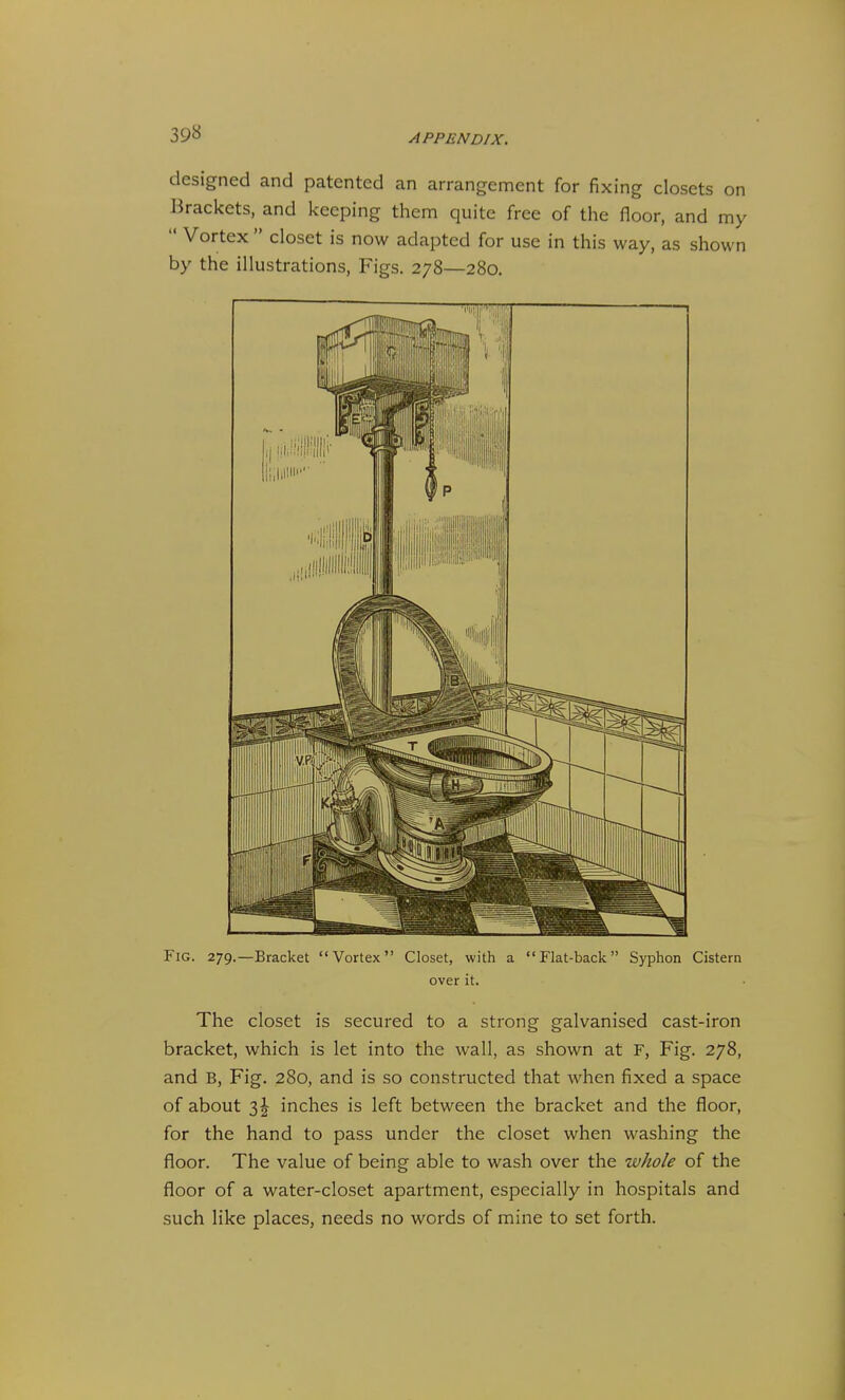 designed and patented an arrangement for fixing closets on Brackets, and keeping them quite free of the floor, and my  Vortex  closet is now adapted for use in this way, as shown by the illustrations, Figs. 278—280. Fig. 279.—Bracket Vortex Closet, with a Flat-back Syphon Cistern over it. The closet is secured to a strong galvanised cast-iron bracket, which is let into the wall, as shown at F, Fig. 278, and B, Fig. 280, and is so constructed that when fixed a space of about 3^ inches is left between the bracket and the floor, for the hand to pass under the closet when washing the floor. The value of being able to wash over the whole of the floor of a water-closet apartment, especially in hospitals and such like places, needs no words of mine to set forth.